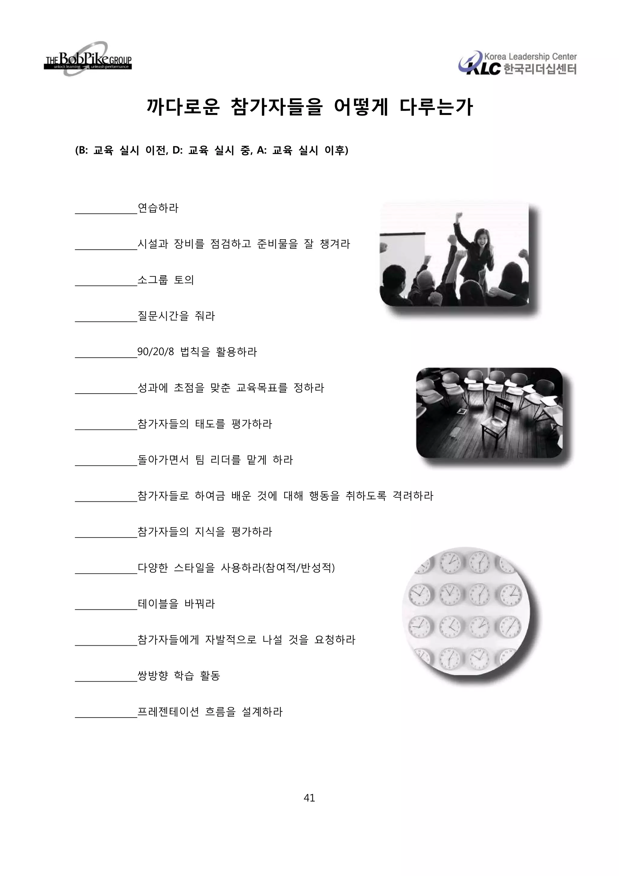 까다로운 참가자들을 어떻게 다루는가

(B: 교육 실시 이전, D: 교육 실시 중, A: 교육 실시 이후)




        연습하라


        시설과 장비를 점검하고 준비물을 잘 챙겨라


        소그룹 토의


        질문시간을 줘라


        90/20/8 법칙을 활용하라


        성과에 초점을 맞춘 교육목표를 정하라


        참가자들의 태도를 평가하라


        돌아가면서 팀 리더를 맡게 하라


        참가자들로 하여금 배운 것에 대해 행동을 취하도록 격려하라


        참가자들의 지식을 평가하라


        다양한 스타일을 사용하라(참여적/반성적)


        테이블을 바꿔라


        참가자들에게 자발적으로 나설 것을 요청하라


        쌍방향 학습 활동


        프레젠테이션 흐름을 설계하라




                               41
 