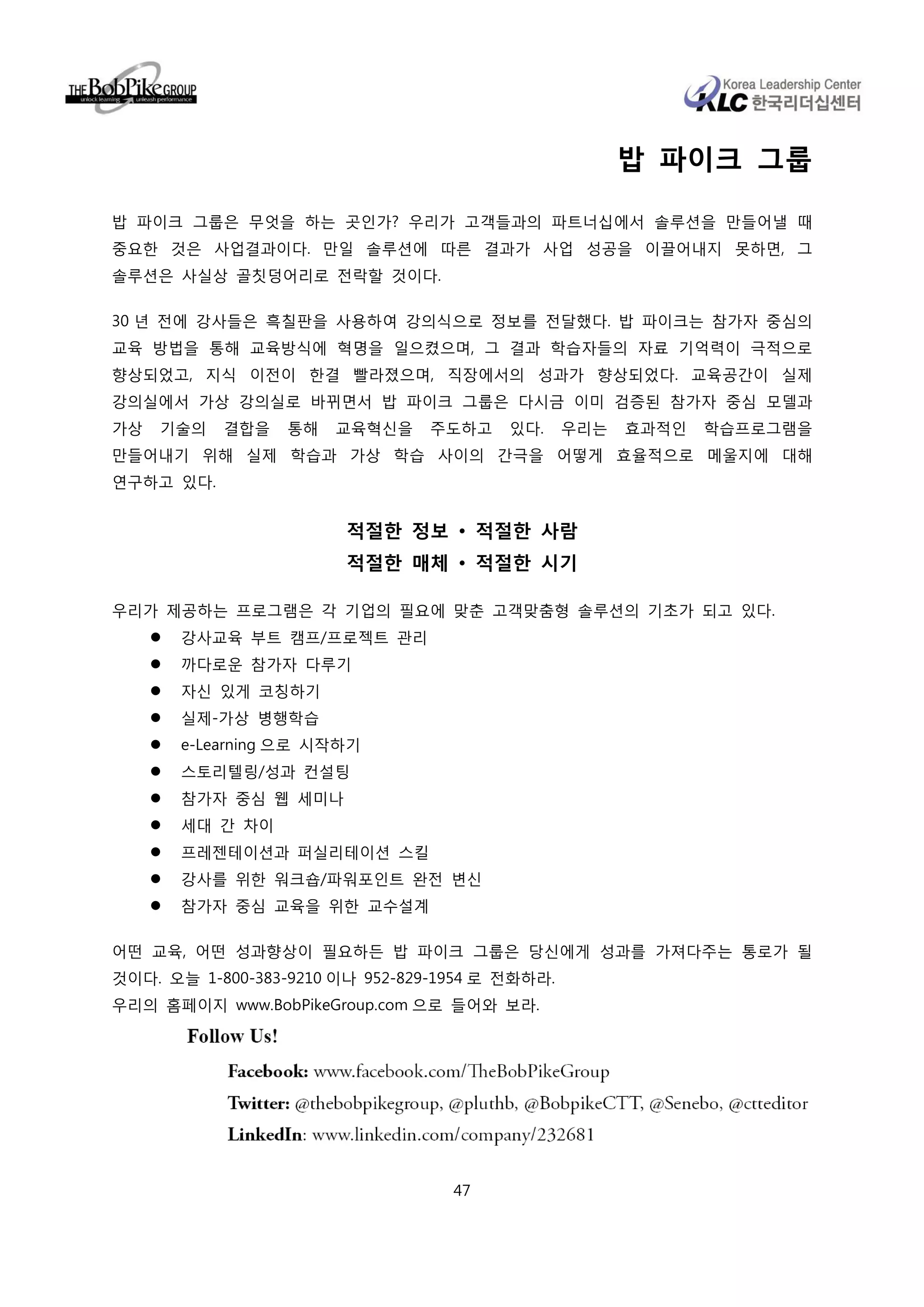 밥 파이크 그룹

밥 파이크 그룹은 무엇을 하는 곳인가? 우리가 고객들과의 파트너십에서 솔루션을 만들어낼 때
중요한 것은 사업결과이다. 만일 솔루션에 따른 결과가 사업 성공을 이끌어내지 못하면, 그
솔루션은 사실상 골칫덩어리로 전락할 것이다.

30 년 전에 강사들은 흑칠판을 사용하여 강의식으로 정보를 전달했다. 밥 파이크는 참가자 중심의
교육 방법을 통해 교육방식에 혁명을 일으켰으며, 그 결과 학습자들의 자료 기억력이 극적으로
향상되었고, 지식 이전이 한결 빨라졌으며, 직장에서의 성과가 향상되었다. 교육공간이 실제
강의실에서 가상 강의실로 바뀌면서 밥 파이크 그룹은 다시금 이미 검증된 참가자 중심 모델과
가상   기술의   결합을    통해   교육혁신을     주도하고    있다.     우리는   효과적인   학습프로그램을
만들어내기 위해 실제 학습과 가상 학습 사이의 간극을 어떻게 효율적으로 메울지에 대해
연구하고 있다.


                        적절한 정보 • 적절한 사람
                        적절한 매체 • 적절한 시기

우리가 제공하는 프로그램은 각 기업의 필요에 맞춘 고객맞춤형 솔루션의 기초가 되고 있다.
       강사교육 부트 캠프/프로젝트 관리
       까다로운 참가자 다루기
       자신 있게 코칭하기
       실제-가상 병행학습
       e-Learning 으로 시작하기
       스토리텔링/성과 컨설팅
       참가자 중심 웹 세미나
       세대 간 차이
       프레젠테이션과 퍼실리테이션 스킬
       강사를 위한 워크숍/파워포인트 완전 변신
       참가자 중심 교육을 위한 교수설계

어떤 교육, 어떤 성과향상이 필요하든 밥 파이크 그룹은 당신에게 성과를 가져다주는 통로가 될
것이다. 오늘 1-800-383-9210 이나 952-829-1954 로 전화하라.
우리의 홈페이지 www.BobPikeGroup.com 으로 들어와 보라.




                                   47
 