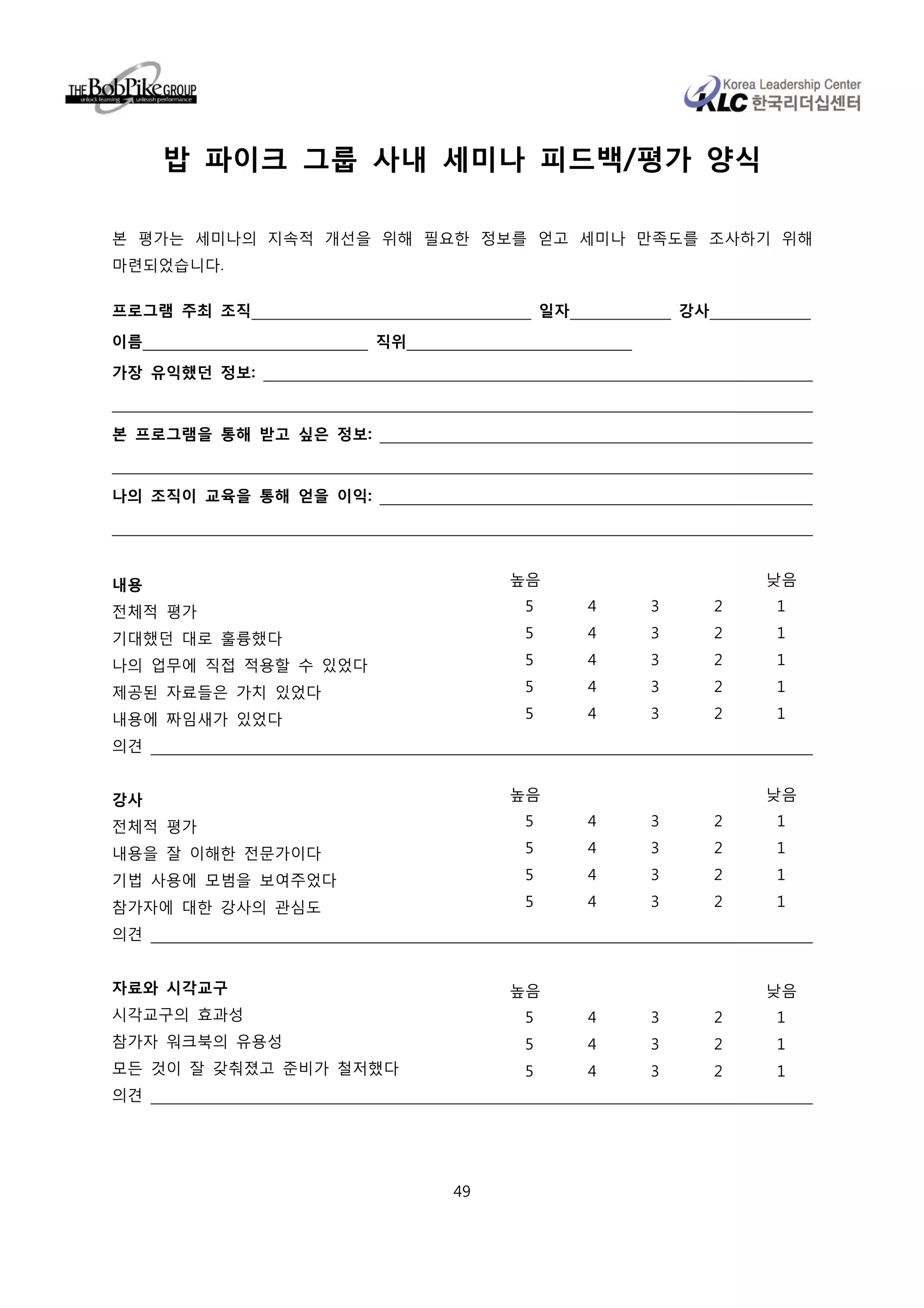 밥 파이크 그룹 사내 세미나 피드백/평가 양식

본 평가는 세미나의 지속적 개선을 위해 필요한 정보를 얻고 세미나 만족도를 조사하기 위해
마련되었습니다.

프로그램 주최 조직                            일자           강사

이름                     직위
가장 유익했던 정보:


본 프로그램을 통해 받고 싶은 정보:


나의 조직이 교육을 통해 얻을 이익:




내용                               높음                         낮음

전체적 평가                            5        4   3        2   1

기대했던 대로 훌륭했다                      5        4   3        2   1

나의 업무에 직접 적용할 수 있었다               5        4   3        2   1

제공된 자료들은 가치 있었다                   5        4   3        2   1

내용에 짜임새가 있었다                      5        4   3        2   1

의견


강사                               높음                         낮음

전체적 평가                            5        4   3        2   1

내용을 잘 이해한 전문가이다                   5        4   3        2   1

기법 사용에 모범을 보여주었다                  5        4   3        2   1

참가자에 대한 강사의 관심도                   5        4   3        2   1

의견


자료와 시각교구                         높음                         낮음
시각교구의 효과성                         5        4   3        2   1
참가자 워크북의 유용성                      5        4   3        2   1
모든 것이 잘 갖춰졌고 준비가 철저했다             5        4   3        2   1
의견




                            49
 