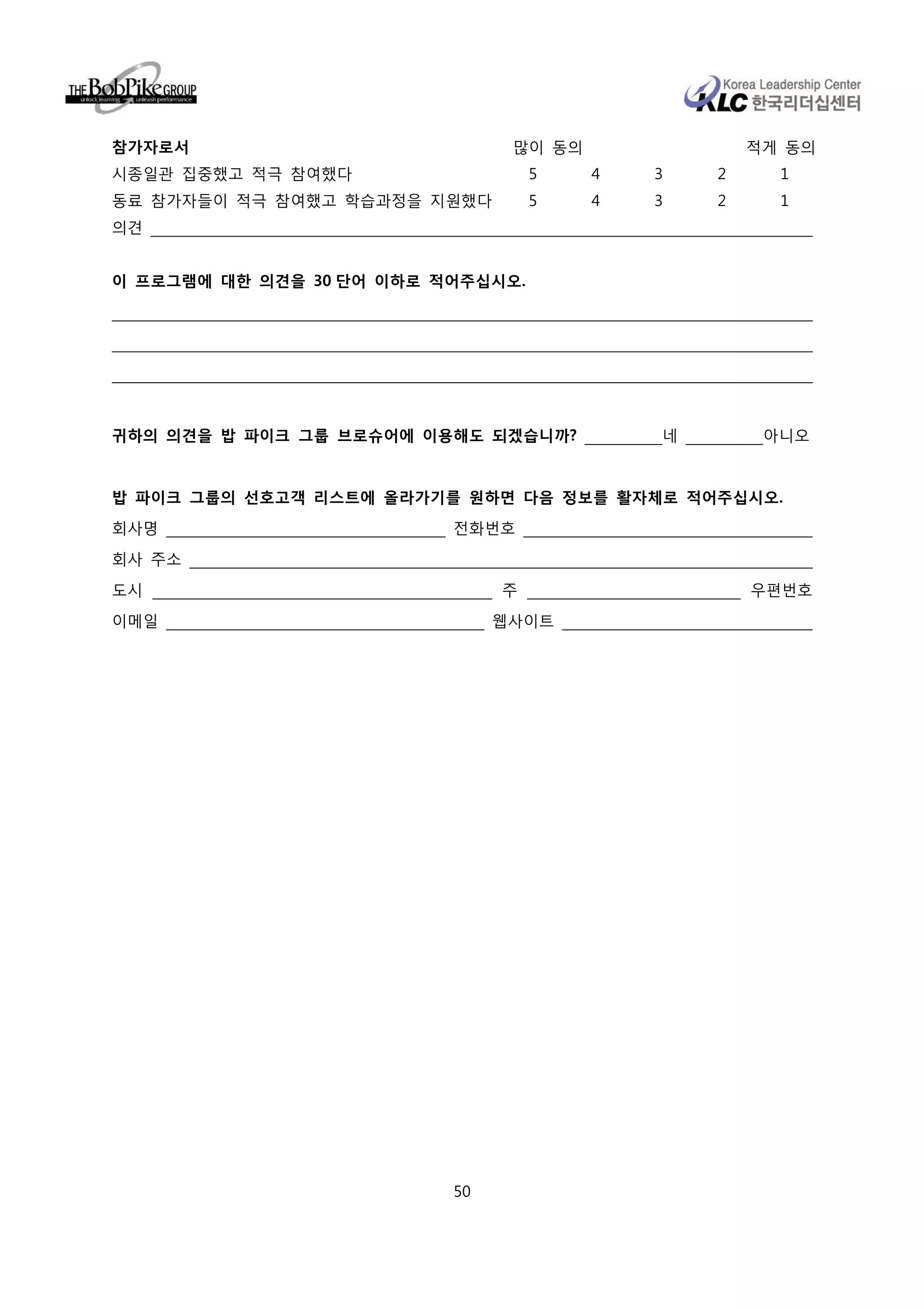 참가자로서                           많이 동의               적게 동의
시종일관 집중했고 적극 참여했다                  5    4   3   2     1
동료 참가자들이 적극 참여했고 학습과정을 지원했다        5    4   3   2     1
의견


이 프로그램에 대한 의견을 30 단어 이하로 적어주십시오.




귀하의 의견을 밥 파이크 그룹 브로슈어에 이용해도 되겠습니까?          네        아니오


밥 파이크 그룹의 선호고객 리스트에 올라가기를 원하면 다음 정보를 활자체로 적어주십시오.
회사명                       전화번호

회사 주소
도시                             주                    우편번호

이메일                            웹사이트




                          50
 