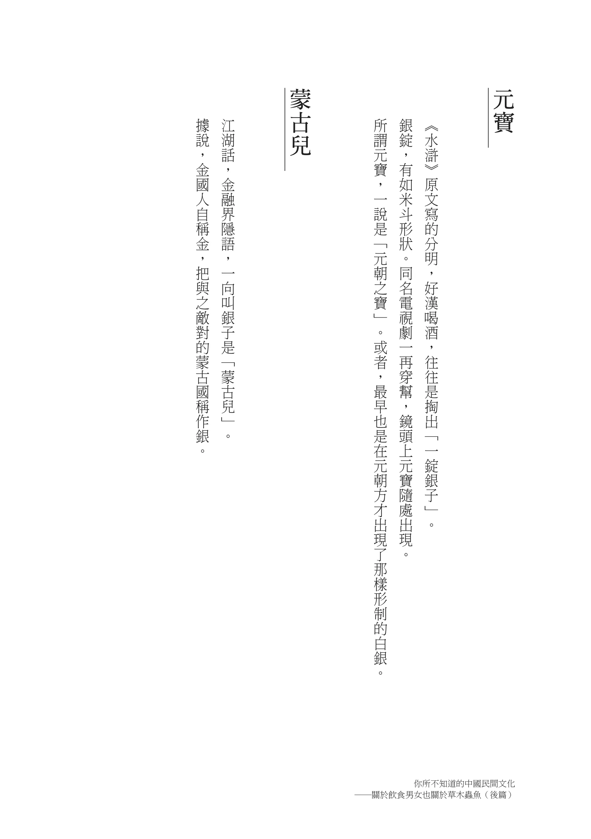 蒙                   元
據   江   古     所   銀   ︽     寶
說   湖   兒     謂   錠   水
，   話         元   ，   滸
金   ，         寶   有   ︾
國   金         ，   如   原
人   融         一   米   文
自   界         說   斗   寫
稱   隱         是   形   的
金   語         ﹁   狀   分
，   ，         元   。   明
把   一         朝   同   ，
與   向         之   名   好
之   叫         寶   電   漢
敵   銀         ﹂   視   喝
對   子         。   劇   酒
的   是         或   一   ，
蒙   ﹁         者   再   往
古   蒙         ，   穿   往
國   古         最   幫   是
稱   兒         早   ，   掏
作   ﹂         也   鏡   出
銀   。         是   頭   ﹁
。             在   上   一
              元   元   錠
              朝   寶   銀
              方   隨   子
              才   處   ﹂
              出   出   。
              現   現
              了   。
              那
              樣
              形
              制
              的
              白
              銀
              。




                  你所不知道的中國民間文化
            ―關於飲食男女也關於草木蟲魚（後篇）
 