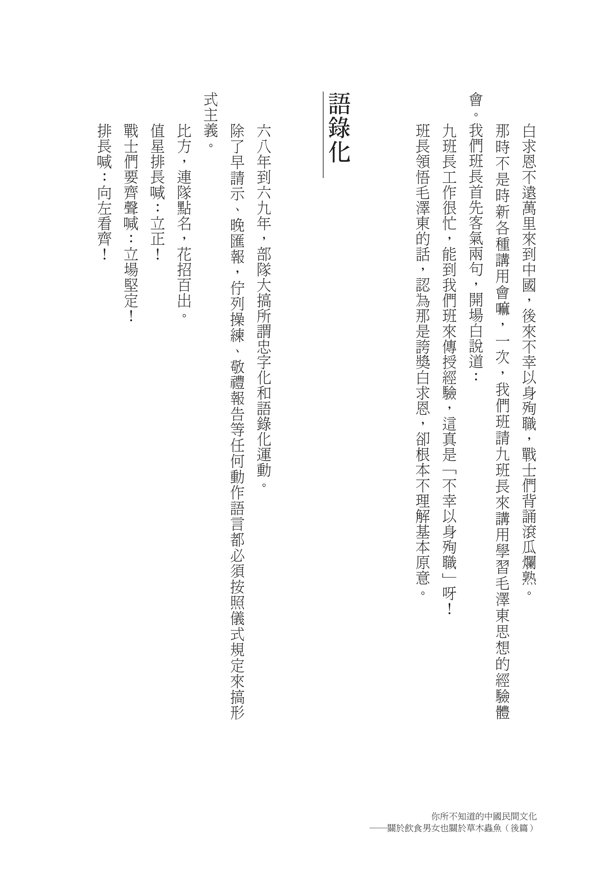 式           語                會
                主                            。
排   戰   值   比   義   除   六   錄        班   九   我   那   白
長   士   星   方   。   了   八   化        長   班   們   時   求
喊   們   排   ，       早   年            領   長   班   不   恩
：   要   長   連       請   到            悟   工   長   是   不
向   齊   喊   隊       示   六            毛   作   首   時   遠
左   聲   ：   點       、   九            澤   很   先   新   萬
看   喊   立   名       晚   年            東   忙   客   各   里
齊   ：   正   ，       匯   ，            的   ，   氣   種   來
！   立   ！   花       報   部            話   能   兩   講   到
    場       招       ，   隊            ，   到   句   用   中
    堅       百       佇   大            認   我   ，       國
                                             開   會
    定       出       列   搞            為   們           ，
    ！       。           所            那   班   場   嘛   後
                    操                            ，
                    練   謂            是   來   白       來
                        忠            誇   傳   說   一   不
                    、                            次
                    敬   字            獎   授   道       幸
                        化            白   經   ：   ，   以
                    禮                            我
                    報   和            求   驗           身
                        語            恩   ，       們   殉
                    告
                        錄            ，   這       班   職
                    等
                    任   化            卻   真       請   ，
                    何   運            根   是       九   戰
                    動   動            本   ﹁       班   士
                    作   。            不   不       長   們
                    語                理   幸       來   背
                    言                解   以       講   誦
                                     基   身       用   滾
                    都                本   殉           瓜
                    必                            學
                                     原   職       習   爛
                    須                意   ﹂           熟
                    按                            毛
                                     。   呀       澤   。
                    照                    ！
                    儀                            東
                    式                            思
                    規                            想
                    定                            的
                    來                            經
                    搞                            驗
                    形                            體




                                      你所不知道的中國民間文化
                                ―關於飲食男女也關於草木蟲魚（後篇）
 