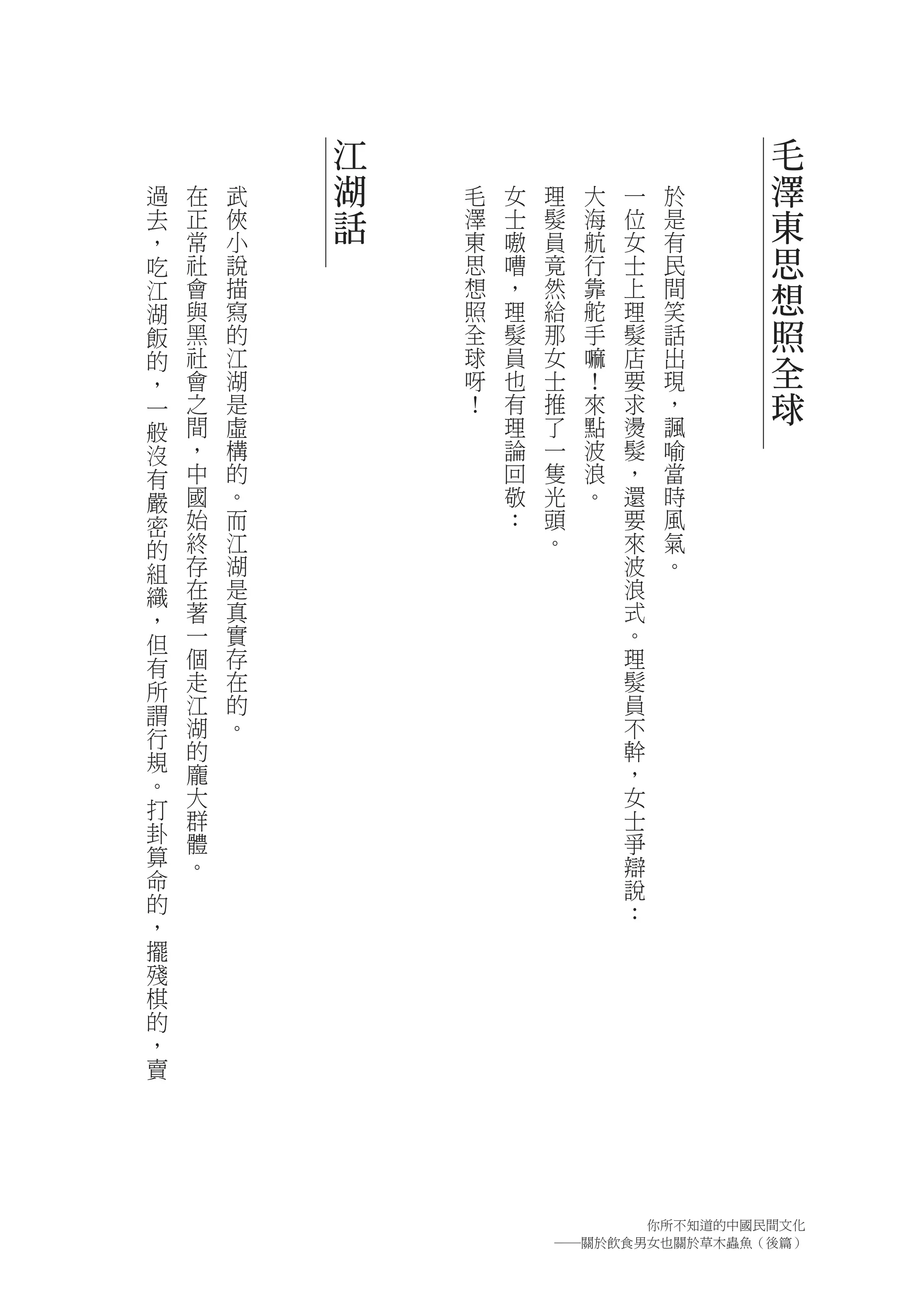 江                           毛
過   在   武   湖   毛   女   理   大   一   於   澤
去   正   俠   話   澤   士   髮   海   位   是   東
，   常   小       東   嗷   員   航   女   有
吃   社   說       思   嘈   竟   行   士   民   思
江   會   描       想   ，   然   靠   上   間   想
湖   與   寫       照   理   給   舵   理   笑
飯   黑   的       全   髮   那   手   髮   話   照
的   社
    會
        江
        湖
                球
                呀
                    員
                    也
                        女
                        士
                            嘛
                            ！
                                店
                                要
                                    出
                                    現
                                        全
，
一   之   是       ！   有   推   來   求   ，   球
般   間   虛           理   了   點   燙   諷
沒   ，   構           論   一   波   髮   喻
有   中   的           回   隻   浪   ，   當
嚴   國   。           敬   光   。   還   時
密   始   而           ：   頭       要   風
的   終   江               。       來   氣
組   存   湖                       波   。
織   在   是                       浪
，   著   真                       式
但   一   實                       。
有   個   存                       理
所   走   在                       髮
謂   江   的                       員
行   湖   。                       不
規   的                           幹
。   龐                           ，
    大                           女
打   群                           士
卦   體                           爭
算   。                           辯
命                               說
的                               ：
，
擺
殘
棋
的
，
賣




                              你所不知道的中國民間文化
                        ―關於飲食男女也關於草木蟲魚（後篇）
 
