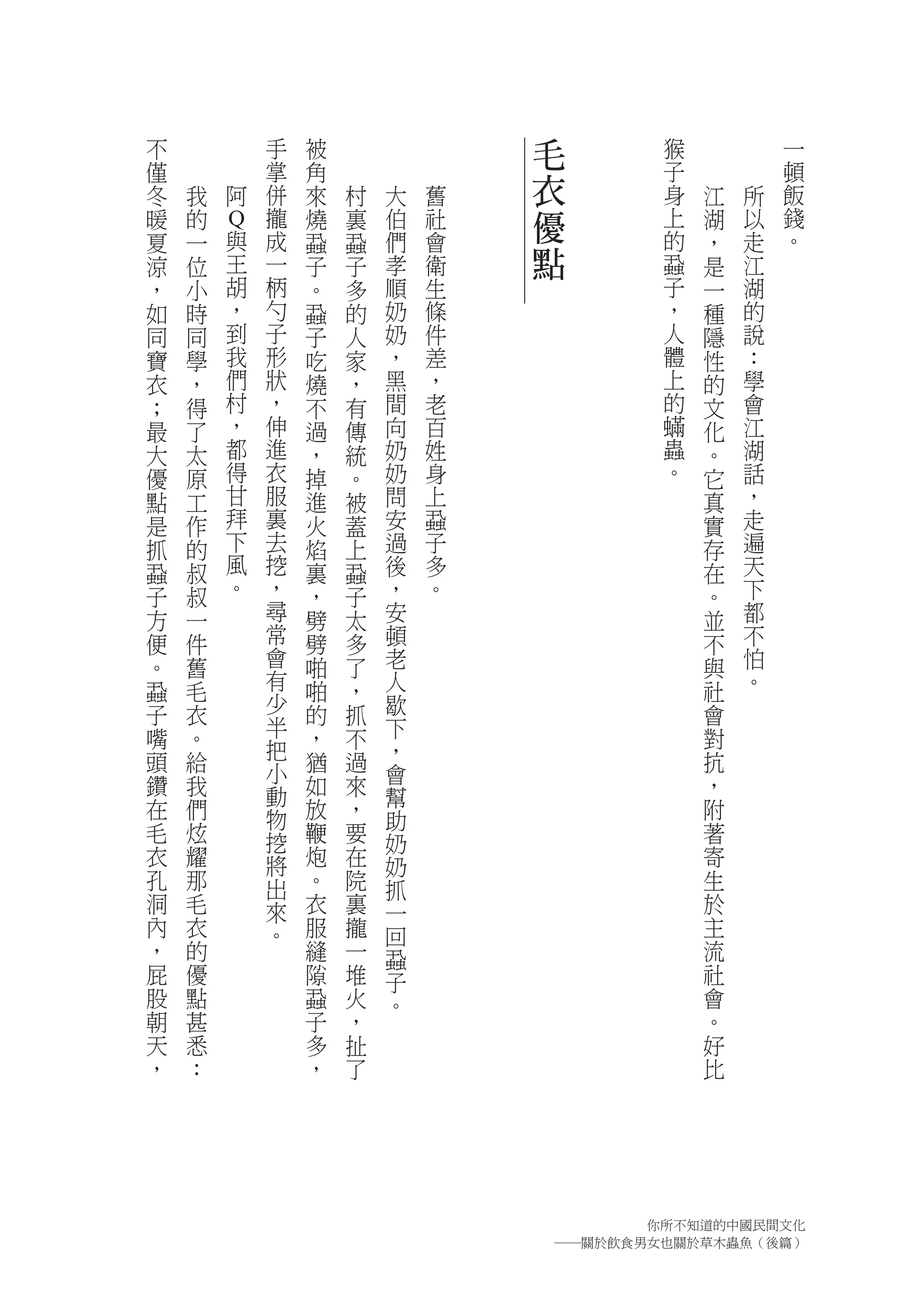 不               手   被               毛           猴           一
僅               掌   角                           子           頓
冬   我   阿       併   來   村   大   舊   衣           身   江   所   飯
暖   的
        Q
                攏   燒   裏   伯   社   優           上   湖   以   錢
夏   一    與      成   蝨   蝨   們   會               的   ，   走   。
涼   位       王   一   子   子   孝   衛   點           蝨   是   江
，   小       胡   柄   。   多   順   生               子   一   湖
如   時       ，   勺   蝨   的   奶   條               ，   種   的
同   同       到   子   子   人   奶   件               人   隱   說
寶   學       我   形   吃   家   ，   差               體   性   ：
衣   ，       們   狀   燒   ，   黑   ，               上   的   學
；   得       村   ，   不   有   間   老               的   文   會
最   了       ，   伸   過   傳   向   百               蟎   化   江
大   太       都   進   ，   統   奶   姓               蟲   。   湖
優   原       得   衣   掉   。   奶   身               。   它   話
點   工       甘   服   進   被   問   上                   真   ，
是   作       拜   裏   火   蓋   安   蝨                   實   走
抓   的       下   去   焰   上   過   子                   存   遍
蝨   叔       風   挖   裏   蝨   後   多                   在   天
子   叔       。   ，   ，   子   ，   。                   。   下
方   一           尋   劈   太   安                       並   都
便   件           常   劈   多   頓                       不   不
。   舊           會   啪   了   老                       與   怕
蝨   毛           有   啪   ，   人                       社   。
子   衣           少   的   抓   歇                       會
嘴               半   ，       下
    。           把       不                           對
頭   給               猶   過   ，                       抗
                小           會
鑽   我           動   如   來                           ，
                            幫
在   們           物   放   ，   助                       附
毛   炫           挖   鞭   要   奶                       著
衣   耀           將   炮   在   奶                       寄
孔   那           出   。   院   抓                       生
洞   毛           來   衣   裏   一                       於
內   衣           。   服   攏   回                       主
，   的               縫   一   蝨                       流
屁   優               隙   堆   子                       社
股   點               蝨   火   。                       會
朝   甚               子   ，                           。
天   悉               多   扯                           好
，   ：               ，   了                           比




                                              你所不知道的中國民間文化
                                        ―關於飲食男女也關於草木蟲魚（後篇）
 