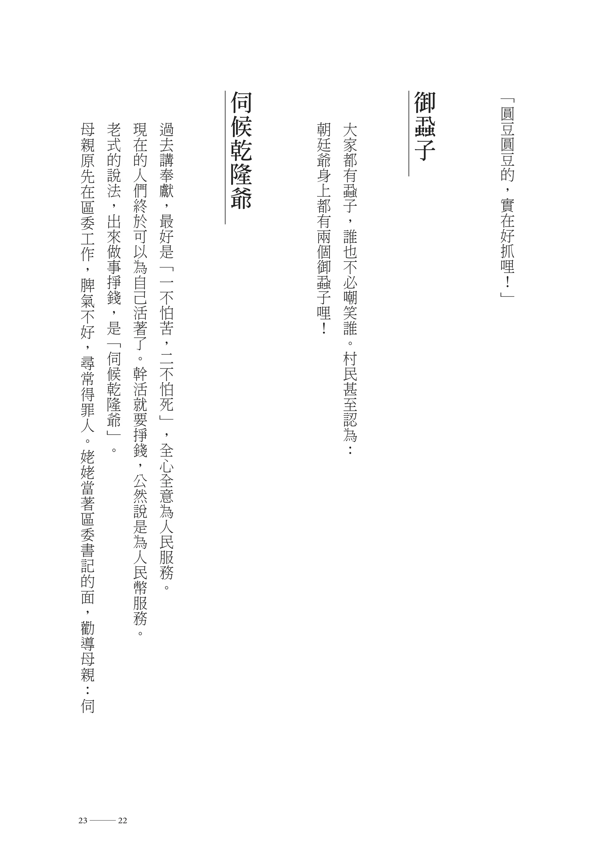 伺           御   ﹁
                                  圓
 母   老    現   過   候   朝   大   蝨   豆
 親   式    在   去   乾   廷   家   子   圓
 原   的    的   講       爺   都       豆
 先   說    人   奉   隆   身   有       的
 在   法    們   獻   爺   上   蝨       ，
                                  實
 區   ，    終   ，       都   子
 委   出    於   最       有   ，       在
 工   來    可   好       兩   誰       好
 作   做    以   是       個   也       抓
 ，   事    為   ﹁       御   不       哩
 脾   掙    自   一       蝨   必       ！
 氣   錢    己   不       子   嘲       ﹂
 不   ，    活   怕       哩   笑
 好   是    著   苦       ！   誰
 ，   ﹁    了   ，           。
 尋   伺    。   二           村
 常   候    幹   不           民
 得   乾    活   怕           甚
 罪   隆    就   死           至
 人   爺    要   ﹂           認
 。   ﹂    掙   ，           為
 姥   。    錢   全           ：
 姥        ，   心
 當        公   全
 著        然   意
 區        說   為
          是   人
 委        為   民
 書        人   服
 記        民   務
 的        幣   。
 面        服
 ，        務
 勸        。
 導
 母
 親
 ：
 伺




23 ― 22
 