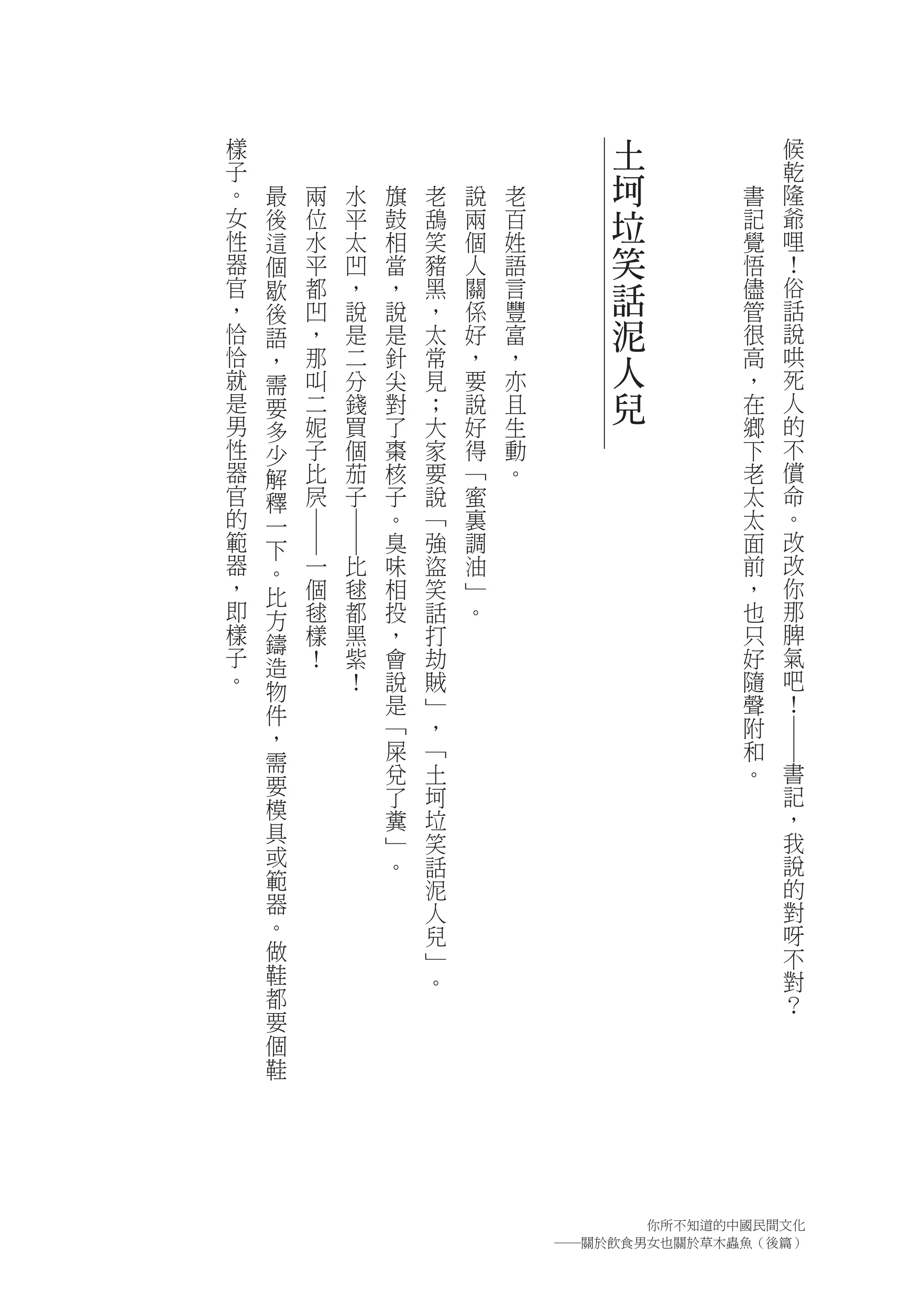 樣                                            土            候
子                                                         乾
。   最   兩       水       旗   老   說   老        坷        書   隆
女   後   位       平       鼓   鴰   兩   百        垃        記   爺
性   這   水       太       相   笑   個   姓                 覺   哩
器   個   平       凹       當   豬   人   語        笑        悟   ！
官
，
    歇   都       ，       ，   黑   關   言        話        儘   俗
                                                          話
    後   凹       說       說   ，   係   豐                 管
恰   語   ，       是       是   太   好   富        泥        很   說
恰
就
    ，   那
        叫
                二
                分
                        針
                        尖
                            常
                            見
                                ，
                                要
                                    ，
                                    亦
                                             人        高
                                                      ，
                                                          哄
                                                          死
    需
是   要   二       錢       對   ；   說   且        兒        在   人
男   多   妮       買       了   大   好   生                 鄉   的
性   少   子       個       棗   家   得   動                 下   不
器   解   比       茄       核   要   ﹁   。                 老   償
官   釋   屄       子       子   說   蜜                     太   命
的   一                   。   ﹁   裏                     太   。
        ―
                ―




範   下                   臭   強   調                     面   改
器   。       一       比   味   盜   油                     前   改
，   比       個       毬   相   笑   ﹂                     ，   你
即   方       毬       都   投   話   。                     也   那
樣   鑄       樣       黑   ，   打                         只   脾
子   造       ！       紫   會   劫                         好   氣
。   物               ！   說   賊                         隨   吧
    件                   是   ﹂                         聲   ！
    ，                   ﹁   ，                         附


                                                          ―
    需                   屎   ﹁                         和
                        兌   土                         。   書
    要                                                     記
                        了   坷
    模                   糞   垃                             ，
    具                   ﹂   笑                             我
    或                   。   話                             說
    範                       泥                             的
    器                       人                             對
    。                       兒                             呀
    做                       ﹂                             不
    鞋                       。                             對
    都                                                     ？
    要
    個
    鞋




                                              你所不知道的中國民間文化
                                        ―關於飲食男女也關於草木蟲魚（後篇）
 