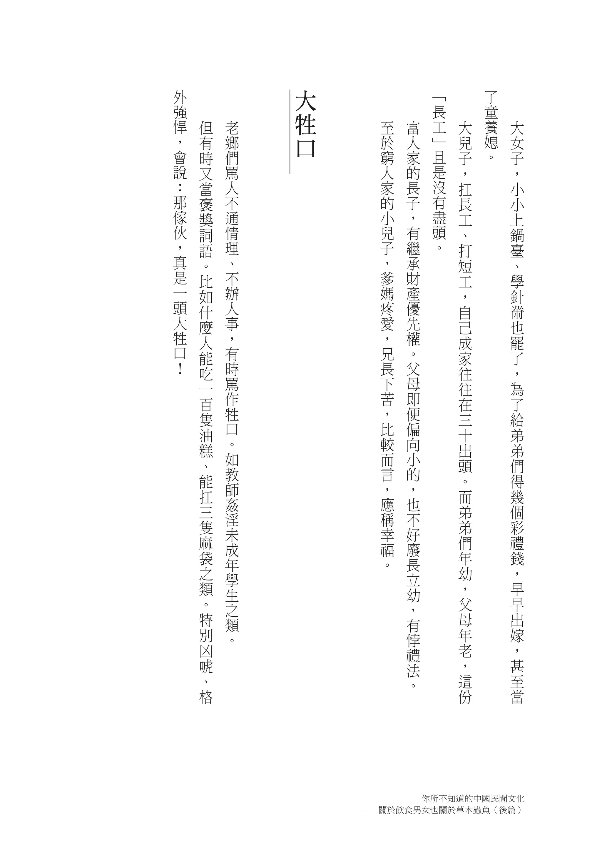 外           大             ﹁       了
強                         長       童
悍   但   老   牲     至   富   工   大   養   大
，   有   鄉   口     於   人   ﹂   兒   媳   女
會   時   們         窮   家   且   子   。   子
說   又   罵         人   的   是   ，       ，
：   當   人         家   長   沒   扛       小
那   褒   不         的   子   有   長       小
傢   獎   通         小   ，   盡   工       上
伙   詞   情         兒   有   頭   、       鍋
，   語   理         子   繼   。   打       臺
真   。   、         ，   承       短       、
是   比   不         爹   財       工       學
一   如   辦         媽   產       ，       針
頭   什   人         疼   優       自       黹
大   麼   事         愛   先       己       也
牲   人   ，         ，   權       成       罷
口   能   有         兄   。       家       了
！   吃   時         長   父       往       ，
    一   罵         下   母       往       為
    百   作         苦   即       在       了
    隻   牲         ，   便       三       給
    油   口         比   偏       十       弟
    糕   。         較   向       出       弟
    、   如         而   小       頭       們
    能   教         言   的       。       得
    扛   師         ，   ，       而       幾
    三   姦         應   也
        淫                     弟       個
                  稱   不
    隻   未         幸   好       弟       彩
    麻   成         福   廢       們       禮
    袋   年         。   長       年       錢
    之   學             立       幼       ，
    類   生             幼       ，       早
    。   之             ，       父       早
    特   類             有       母       出
    別   。             悖       年       嫁
    凶                 禮       老       ，
    唬                 法       ，       甚
    、                 。       這       至
    格                         份       當




                      你所不知道的中國民間文化
                ―關於飲食男女也關於草木蟲魚（後篇）
 