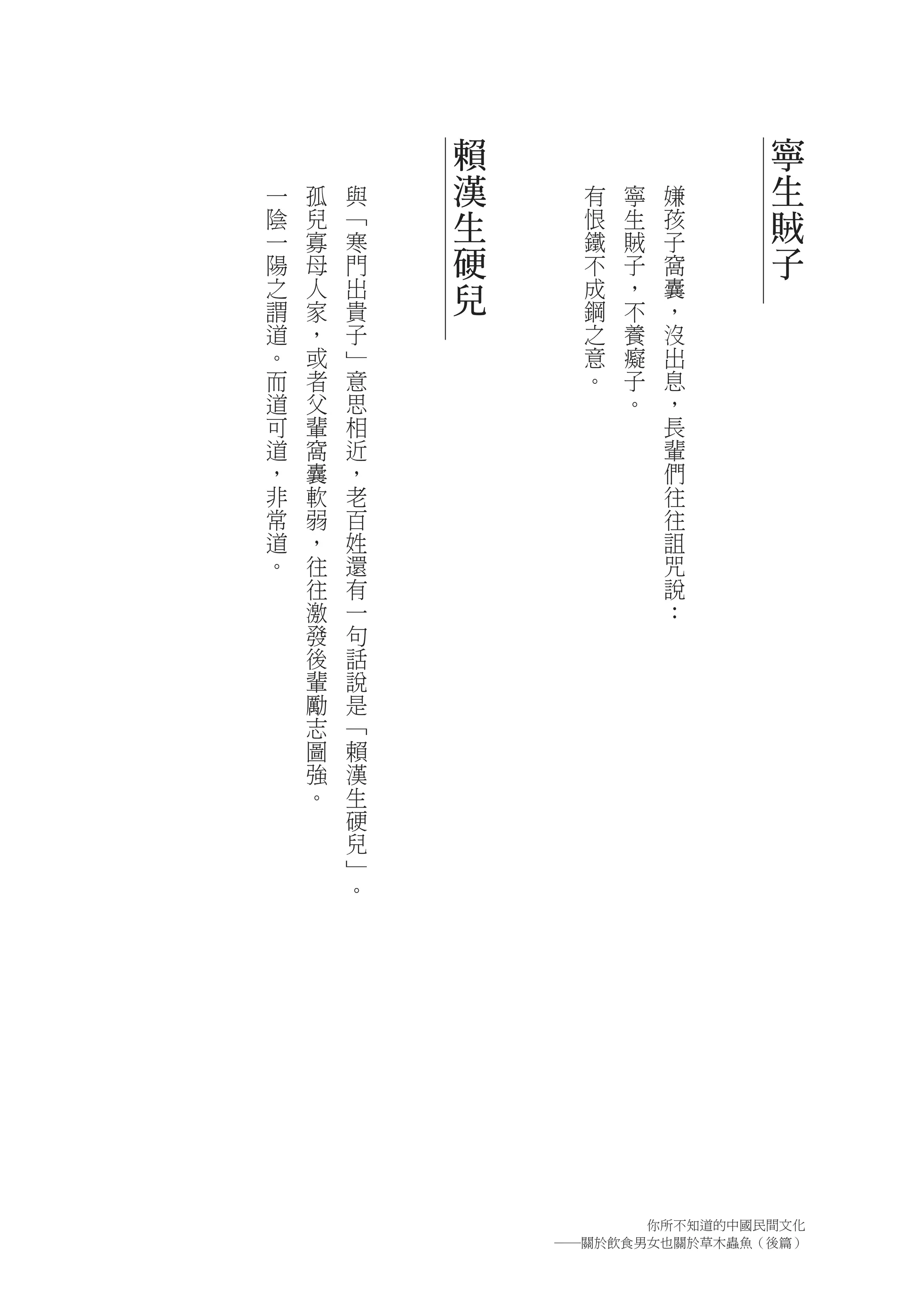 賴                   寧
一   孤   與   漢     有   寧   嫌     生
陰   兒   ﹁   生     恨   生   孩     賊
一   寡   寒         鐵   賊   子
陽   母   門   硬     不   子   窩     子
之   人   出   兒     成   ，   囊
謂   家   貴         鋼   不   ，
道   ，   子         之   養   沒
。   或   ﹂         意   癡   出
而   者   意         。   子   息
道   父   思             。   ，
可   輩   相                 長
道   窩   近                 輩
，   囊   ，                 們
非   軟   老                 往
常   弱   百                 往
道   ，   姓                 詛
。   往   還                 咒
    往   有                 說
    激   一                 ：
    發   句
    後   話
    輩   說
    勵   是
    志   ﹁
    圖   賴
    強   漢
    。   生
        硬
        兒
        ﹂
        。




                      你所不知道的中國民間文化
                ―關於飲食男女也關於草木蟲魚（後篇）
 