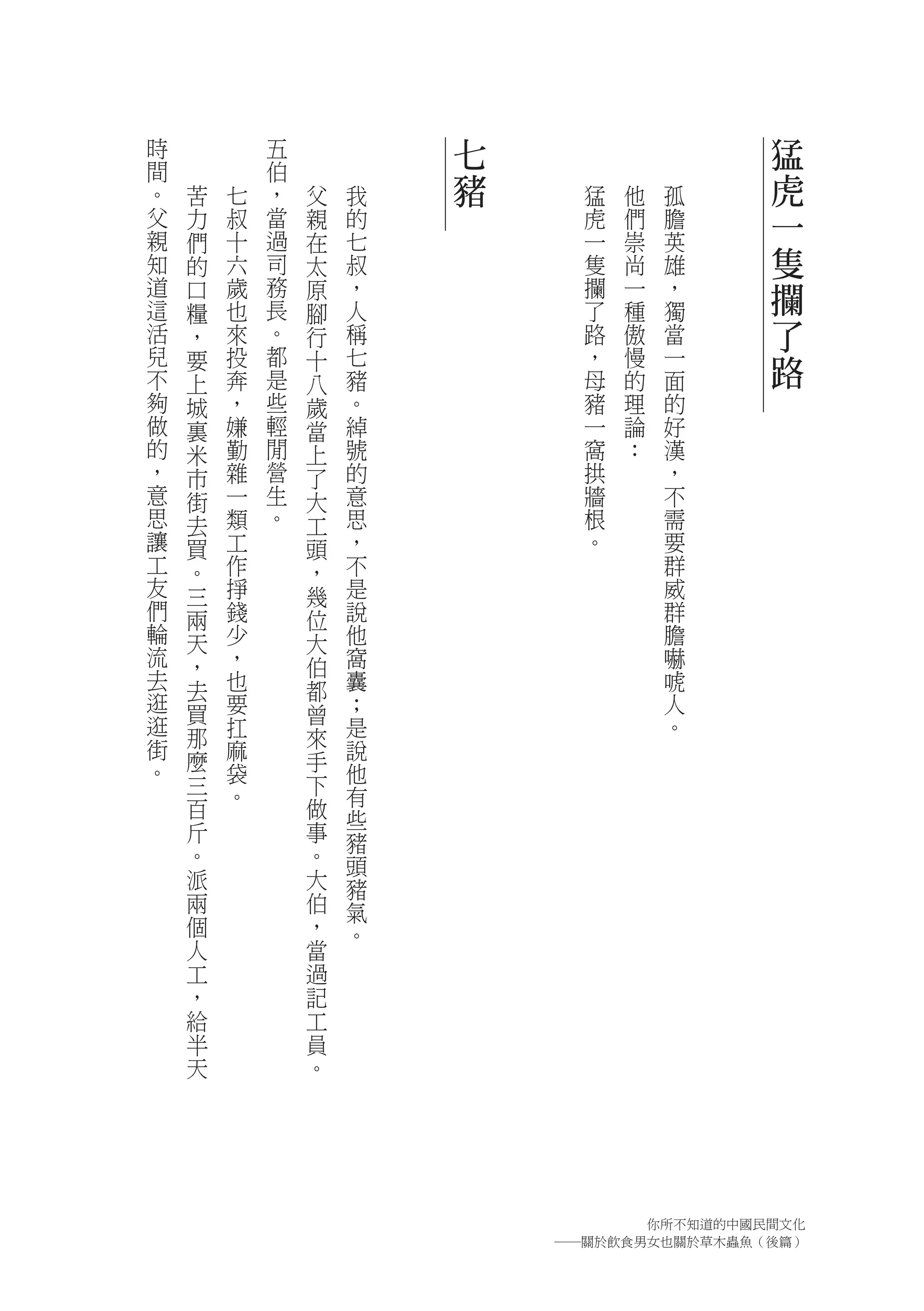 時           五           七                   猛
間           伯
。   苦   七   ，   父   我   豬     猛   他   孤     虎
父   力   叔   當   親   的         虎   們   膽     一
親   們   十   過   在   七         一   崇   英
知   的   六   司   太   叔         隻   尚   雄     隻
道
這
    口   歲   務
            長
                原   ，         攔   一   ，     攔
    糧   也       腳   人         了   種   獨
活   ，   來   。   行   稱         路   傲   當     了
兒
不
    要   投
        奔
            都
            是
                十   七
                    豬
                              ，
                              母
                                  慢
                                  的
                                      一
                                      面
                                            路
    上           八
夠   城   ，   些   歲   。         豬   理   的
做   裏   嫌   輕   當   綽         一   論   好
的   米   勤   閒   上   號         窩   ：   漢
，   市   雜   營   了   的         拱       ，
意   街   一   生   大   意         牆       不
思   去   類   。   工   思         根       需
讓   買   工       頭   ，         。       要
工   。   作       ，   不                 群
友   三   掙       幾   是                 威
們   兩   錢       位   說                 群
輪   天   少       大   他                 膽
流   ，   ，       伯   窩                 嚇
去   去   也       都   囊                 唬
逛   買   要       曾   ；                 人
逛       扛           是                 。
街   那           來
    麼   麻       手   說
。       袋           他
    三           下
        。           有
    百           做   些
    斤           事   豬
    。           。   頭
    派           大   豬
    兩           伯   氣
    個           ，   。
    人           當
    工           過
    ，           記
    給           工
    半           員
    天           。




                                  你所不知道的中國民間文化
                            ―關於飲食男女也關於草木蟲魚（後篇）
 