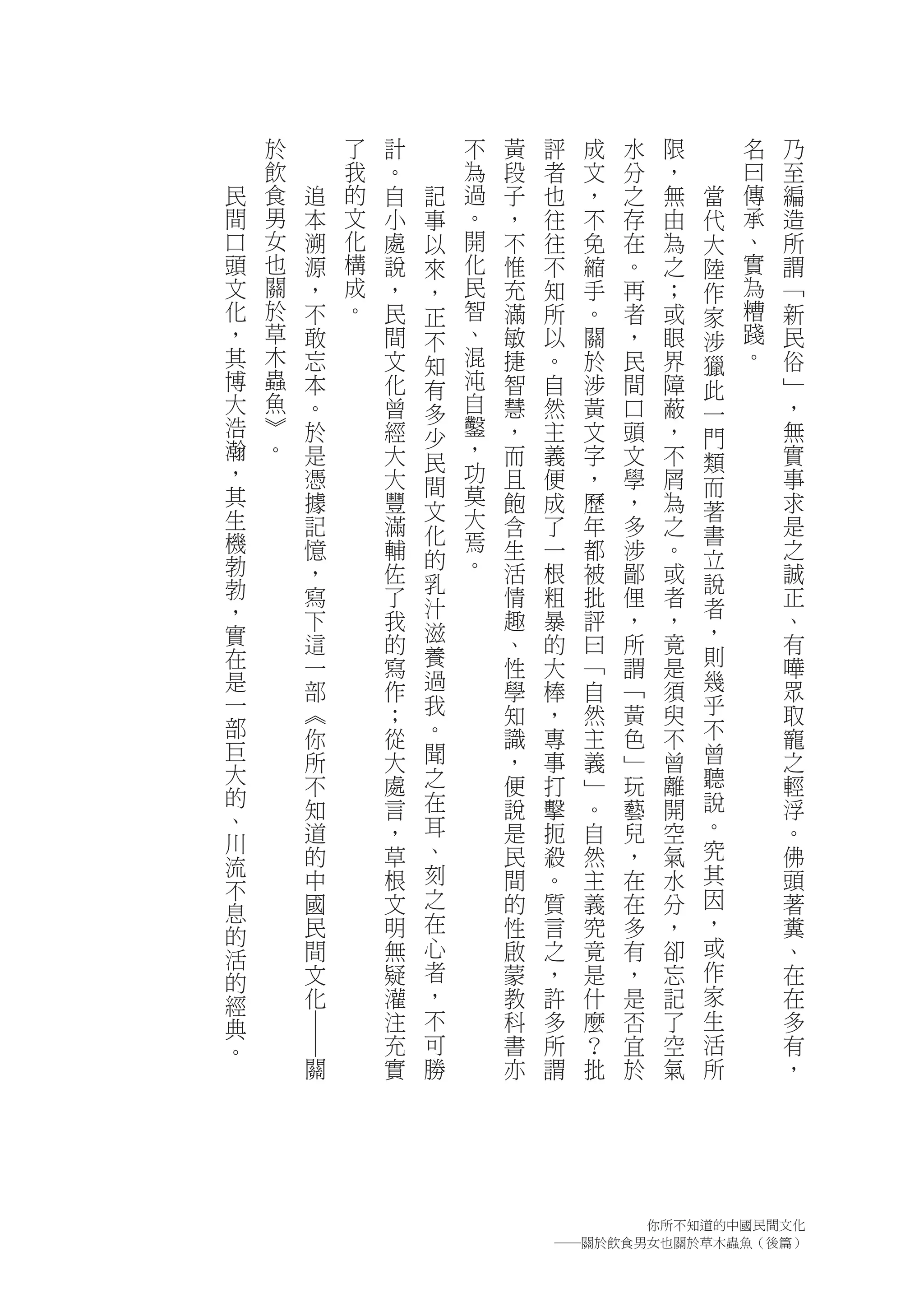 於           了   計       不   黃   評   成   水   限       名   乃
    飲           我   。       為   段   者   文   分   ，       曰   至
民   食   追       的   自   記   過   子   也   ，   之   無   當   傳   編
間   男   本       文   小   事   。   ，   往   不   存   由   代   承   造
口   女   溯       化   處   以   開   不   往   免   在   為   大   、   所
頭   也   源       構   說   來   化   惟   不   縮   。   之   陸   實   謂
文   關   ，       成   ，   ，   民   充   知   手   再   ；   作   為   ﹁
化   於   不       。   民   正   智   滿   所   。   者   或   家   糟   新
，   草   敢           間   不   、   敏   以   關   ，   眼   涉   踐   民
其   木   忘           文   知   混   捷   。   於   民   界   獵   。   俗
博   蟲   本           化   有   沌   智   自   涉   間   障   此       ﹂
大   魚   。           曾   多   自   慧   然   黃   口   蔽   一       ，
浩   ︾   於           經       鑿   ，   主   文   頭   ，           無
    。                   少   ，                       門
瀚       是           大           而   義   字   文   不           實
，                       民   功                       類
        憑           大   間       且   便   ，   學   屑   而       事
其       據           豐       莫   飽   成   歷   ，   為           求
生                       文   大                       著
        記           滿   化       含   了   年   多   之   書       是
機       憶           輔       焉   生   一   都   涉   。           之
勃                       的   。                       立
        ，           佐   乳       活   根   被   鄙   或   說       誠
勃       寫           了           情   粗   批   俚   者           正
，                       汁                           者
        下           我           趣   暴   評   ，   ，           、
實                       滋                           ，
        這           的           、   的   曰   所   竟           有
在       一           寫   養       性   大   ﹁   謂   是   則       嘩
是       部           作   過       學   棒   自   ﹁   須   幾       眾
一       ︽           ；   我       知   ，   然   黃   臾   乎       取
部       你           從   。       識   專   主   色   不   不       寵
巨       所           大   聞       ，   事   義   ﹂   曾   曾       之
大                   處   之       便   打   ﹂   玩   離   聽       輕
的       不
        知           言   在       說   擊   。   藝   開   說       浮
、                       耳                           。
川       道           ，           是   扼   自   兒   空           。
        的           草   、       民   殺   然   ，   氣   究       佛
流                       刻                           其
不       中           根           間   。   主   在   水           頭
        國           文   之       的   質   義   在   分   因       著
息                       在                           ，
的       民           明           性   言   究   多   ，           糞
        間           無   心       啟   之   竟   有   卻   或       、
活
的       文           疑   者       蒙   ，   是   ，   忘   作       在
經       化           灌   ，       教   許   什   是   記   家       在
典                   注   不       科   多   麼   否   了   生       多
        ―




。                   充   可       書   所   ？   宜   空   活       有
            關       實   勝       亦   謂   批   於   氣   所       ，




                                          你所不知道的中國民間文化
                                    ―關於飲食男女也關於草木蟲魚（後篇）
 