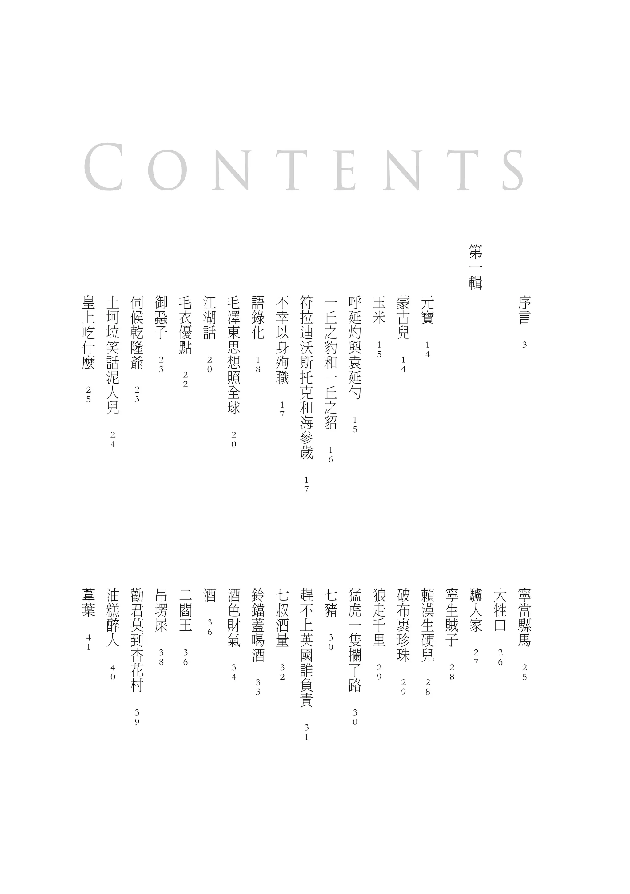 Contents
                                                                                                                                                                                                                                                            第
                                                                                                                                                                                                                                                            一
                                                                                                                                                                                                                                                            輯
        皇               土               伺               御               毛               江               毛               語               不               符               一               呼               玉               蒙               元                                       序
        上               坷               候               蝨               衣               湖               澤               錄               幸               拉               丘               延               米               古               寶                                       言
        吃               垃               乾               子               優               話               東               化               以               迪               之               灼       　                       兒       　                                           　
        什               笑               隆       　                       點       　                       思       　                       身               沃               豹               與                       　
                                                                                                                                                                                                        1                               1                                       3
        麼               話               爺                       　                                       想                               殉               斯               和               袁               5                               4
                                                        2                               2                               1                                                                                               1
　                       泥       　                       3                               0               照               8               職               托               一               延                               4
                                                                        2
                        人                                               2                               全                       　                       克               丘               勺
        2                               2
        5               兒               3                                                               球                                               和               之       　
                                                                                                                                        1
                　                                                                               　                                       7               海               貂
                                                                                                                                                                                        1
                                                                                                                                                        參       　                       5
                        2                                                                               2
                        4                                                                               0                                               歲
                                                                                                                                                                        1
                                                                                                                                                　                       6

                                                                                                                                                        1
                                                                                                                                                        7




            葦               油               勸               吊               二               酒               酒               鈴               七               趕               七               猛               狼               破               賴       寧           驢       大       寧
            葉               糕               君               塄               閻       　                       色               鐺               叔               不               豬               虎               走               布               漢       生           人       牲       當
    　                       醉               莫               屎               王                               財               蓋               酒               上       　                       一               千               裹               生       賊           家       口       騾
                                                                                        3
                            人               到       　               　                   6                   氣               喝               量               英                               隻               里               珍               硬       子   　           　           馬
        4                                                                                                                                                               3
        1           　                       杏                                                       　                       酒       　                       國           0                   攔       　                       珠               兒   　                           　
                                                        3               3                                                                                                                                                                                   2           2
                                            花           8               6                                           　                                       誰                               了                       　               　                       7           6
                        4                                                                               3                               3                                                               2                                           2                           2
                        0                   村                                                           4                               2                   負                               路           9                                           8                           5
                                                                                                                        3                                                                                               2               2
                                    　                                                                                   3                                   責                       　                                   9               8
                                                                                                                                                    　
                                        3                                                                                                                                               3
                                        9                                                                                                                                               0
                                                                                                                                                        3
                                                                                                                                                        1
 
