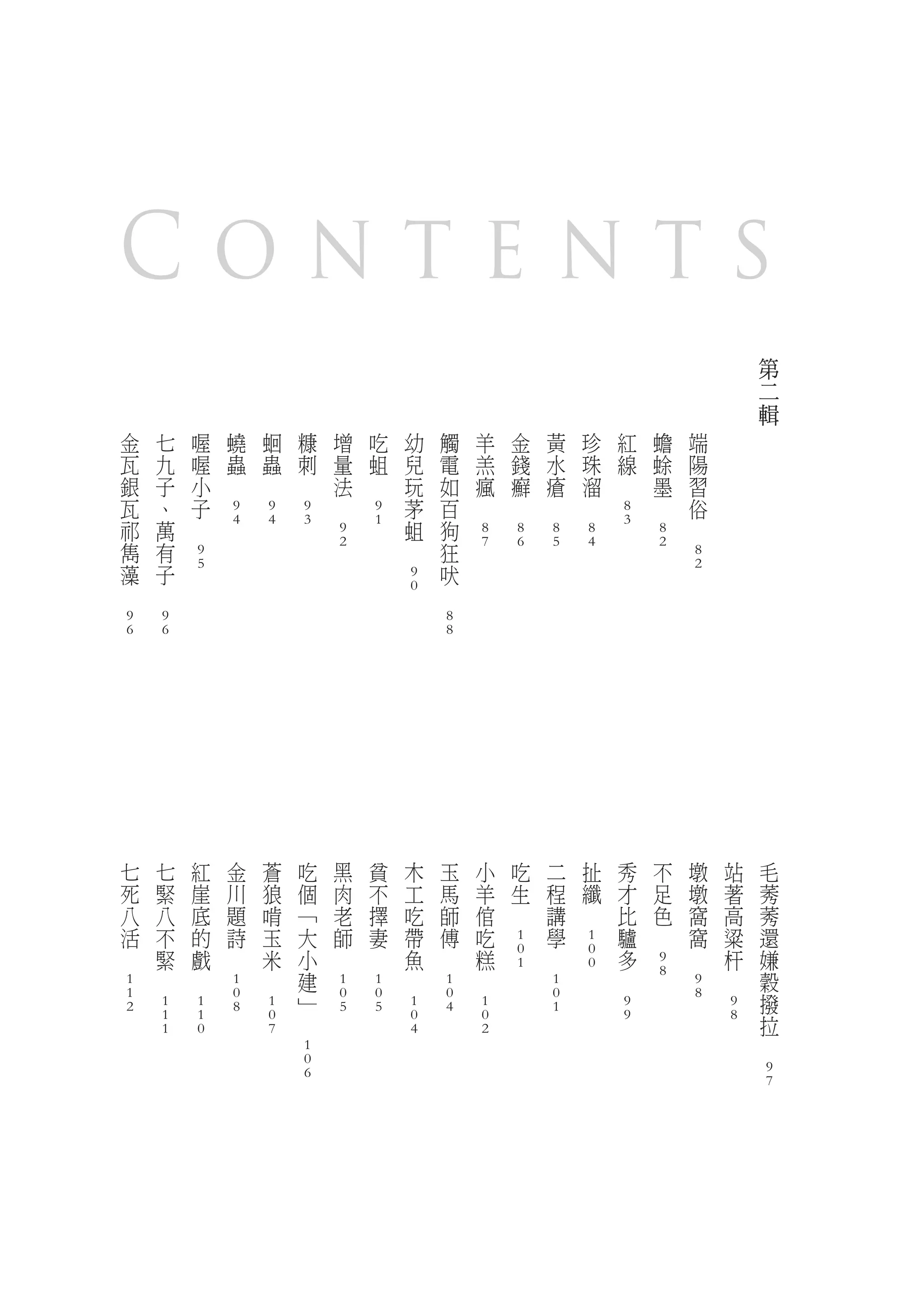 Contents
                                                                                                                                                                                                                                                                                            第
                                                                                                                                                                                                                                                                                            二
                                                                                                                                                                                                                                                                                            輯
        金               七               喔               蟯               蛔               糠               增               吃               幼               觸               羊               金               黃               珍               紅               蟾               端
        瓦               九               喔               蟲               蟲               刺               量               蛆               兒               電               羔               錢               水               珠               線               蜍               陽
        銀               子               小       　               　               　                       法       　                       玩               如               瘋               癬               瘡               溜       　                       墨               習
        瓦               、               子                                                       　                                       茅               百       　               　               　               　                               　                       俗
                                                        9               9               9                               9                                                                                                               8
        祁               萬       　                       4               4               3                               1               蛆               狗                                                                               3                       　
                                                                                                        9                                                               8               8               8               8                               8
        雋               有                                                                               2                       　                       狂               7               6               5               4                               2
                                        9                                                                                                                                                                                                                               8
        藻               子               5                                                                                                               吠                                                                                                               2
                                                                                                                                        9
　               　                                                                                                                       0       　
        9               9                                                                                                                               8
        6               6                                                                                                                               8




            七               七               紅               金               蒼               吃               黑               貧               木               玉               小               吃               二               扯               秀               不               墩       站           毛
            死               緊               崖               川               狼               個               肉               不               工               馬               羊               生               程               纖               才               足               墩       著           莠
            八               八               底               題               啃               ﹁               老               擇               吃               師               倌       　                       講       　                       比               色               窩       高           莠
            活               不               的               詩               玉               大               師               妻               帶               傅               吃                               學                               驢       　                       窩       粱           還
                                                                                                                                                                                        1                               1
    　                       緊               戲       　                       米               小       　               　                       魚       　                       糕           0           　                   0                   多                       　               杆           嫌
                                                                                                                                                                                        1                               0                               9
                    　               　                               　                       建                                       　                               　                                                               　                   8                       　               穀
        1                                               1                                               1               1                               1                                               1                                                               9
        1                                               0                                   ﹂           0               0                               0                                               0                                                               8                       撥
        2               1               1               8               1                               5               5               1               4               1                               1                               9                                           9
                        1               1                               0           　                                                   0                               0                                                               9                                           8           拉
                        1               0                               7                                                               4                               2                                                                                                               　
                                                                                        1
                                                                                        0
                                                                                        6                                                                                                                                                                                                   9
                                                                                                                                                                                                                                                                                            7
 