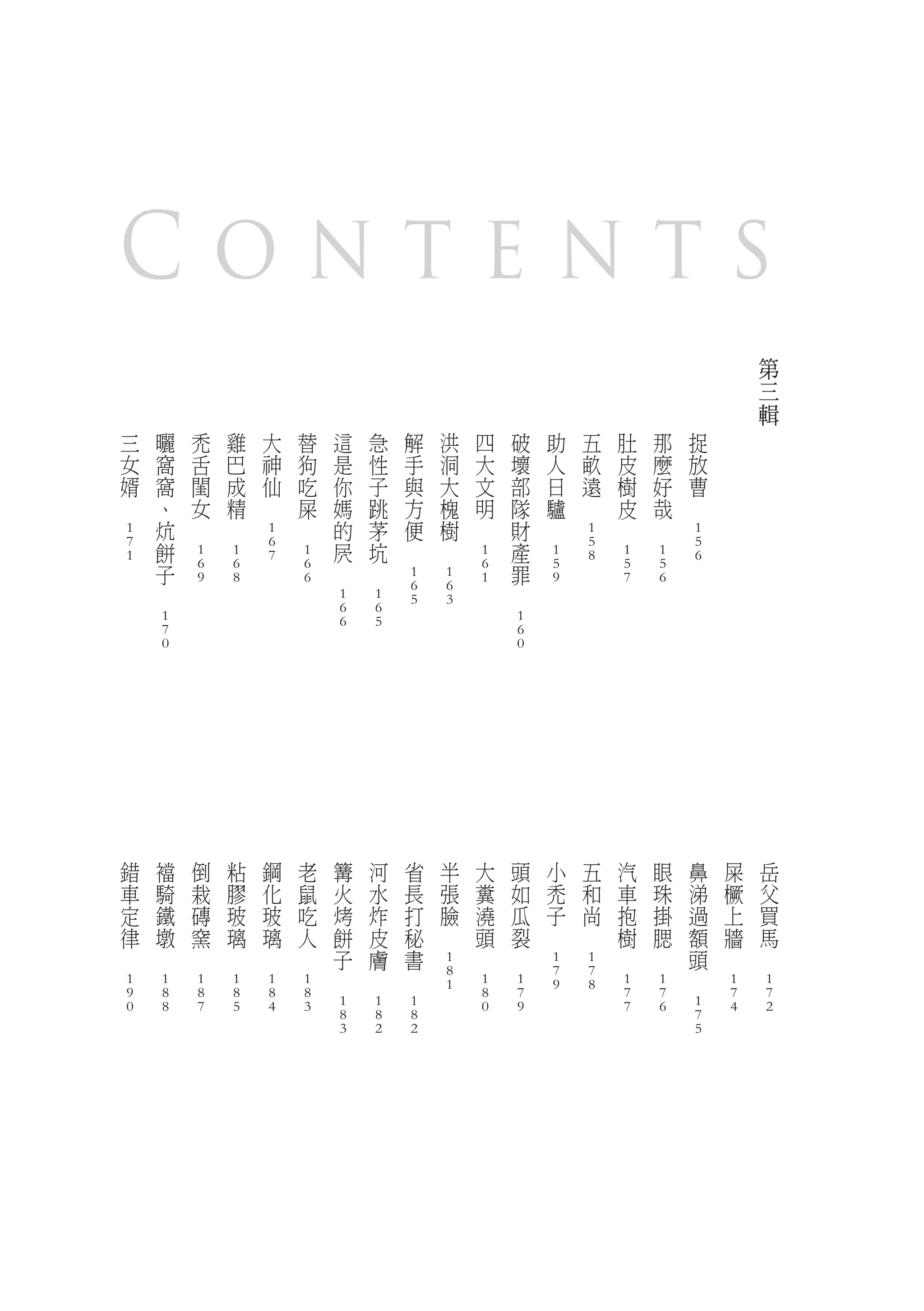 Contents
                                                                                                                                                                                                                                                                                            第
                                                                                                                                                                                                                                                                                            三
                                                                                                                                                                                                                                                                                            輯
        三               曬               禿               雞               大               替               這               急               解               洪               四               破               助               五               肚               那               捉
        女               窩               舌               巴               神               狗               是               性               手               洞               大               壞               人               畝               皮               麼               放
        婿               窩               閨               成               仙               吃               你               子               與               大               文               部               日               遠               樹               好               曹
　                       、               女               精       　                       屎               媽               跳               方               槐               明               隊               驢       　                       皮               哉       　
                        炕       　               　                               　                       的               茅               便               樹       　                       財       　                               　               　
        1                                                               1                                                                                                                                               1                                               1
        7               餅                                               6                               屄               坑       　               　                                       產                               5                                               5
        1                               1               1               7               1                                                                               1                               1               8               1               1               6
                        子               6               6                               6       　               　                                                       6               罪               5                               5               5
                                        9               8                               6                                               1               1               1                               9                               7               6
                　                                                                                                                       6               6                       　
                                                                                                        1               1               5               3
                                                                                                        6               6
                        1                                                                               6               5                                                               1
                        7                                                                                                                                                               6
                        0                                                                                                                                                               0




            錯               襠               倒               粘               鋼               老               篝               河               省               半               大               頭               小               五               汽               眼               鼻       屎           岳
            車               騎               栽               膠               化               鼠               火               水               長               張               糞               如               禿               和               車               珠               涕       橛           父
            定               鐵               磚               玻               玻               吃               烤               炸               打               臉               澆               瓜               子               尚               抱               掛               過       上           買
            律               墩               窯               璃               璃               人               餅               皮               秘       　                       頭               裂       　               　                       樹               腮               額       牆           馬
    　               　               　               　               　               　                       子               膚               書                       　               　                                               　               　                       頭   　       　
                                                                                                                                                        1                                               1               1
                                                                                                    　               　               　                   8                                               7               7                                           　
        1               1               1               1               1               1                                                               1               1               1               9               8               1               1                           1       1
        9               8               8               8               8               8                                                                               8               7                                               7               7                           7       7
        0               8               7               5               4               3               1               1               1                               0               9                                               7               6               1           4       2
                                                                                                        8               8               8                                                                                                                               7
                                                                                                        3               2               2                                                                                                                               5
 