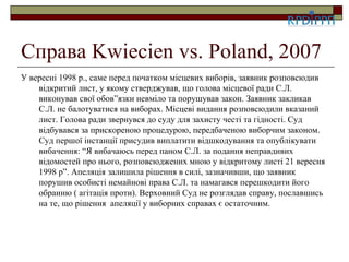 Справа Kwiecien vs. Poland, 2007
У вересні 1998 р., саме перед початком місцевих виборів, заявник розповсюдив
    відкритий лист, у якому стверджував, що голова місцевої ради С.Л.
    виконував свої обов”язки невміло та порушував закон. Заявник закликав
    С.Л. не балотуватися на виборах. Місцеві видання розповсюдили вказаний
    лист. Голова ради звернувся до суду для захисту честі та гідності. Суд
    відбувався за прискореною процедурою, передбаченою виборчим законом.
    Суд першої інстанції присудив виплатити відшкодування та опублікувати
    вибачення: “Я вибачаюсь перед паном С.Л. за подання неправдивих
    відомостей про нього, розповсюджених мною у відкритому листі 21 вересня
    1998 р”. Апеляція залишила рішення в силі, зазначивши, що заявник
    порушив особисті немайнові права С.Л. та намагався перешкодити його
    обранню ( агітація проти). Верховний Суд не розглядав справу, пославшись
    на те, що рішення апеляції у виборних справах є остаточним.
 