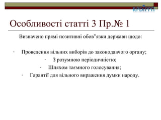 Особливості статті 3 Пр.№ 1
    Визначено прямі позитивні обов”язки держави щодо:

-   Проведення вільних виборів до законодавчого органу;
             -   З розумною періодичністю;
           -   Шляхом таємного голосування;
    -  Гарантії для вільного вираження думки народу.
 