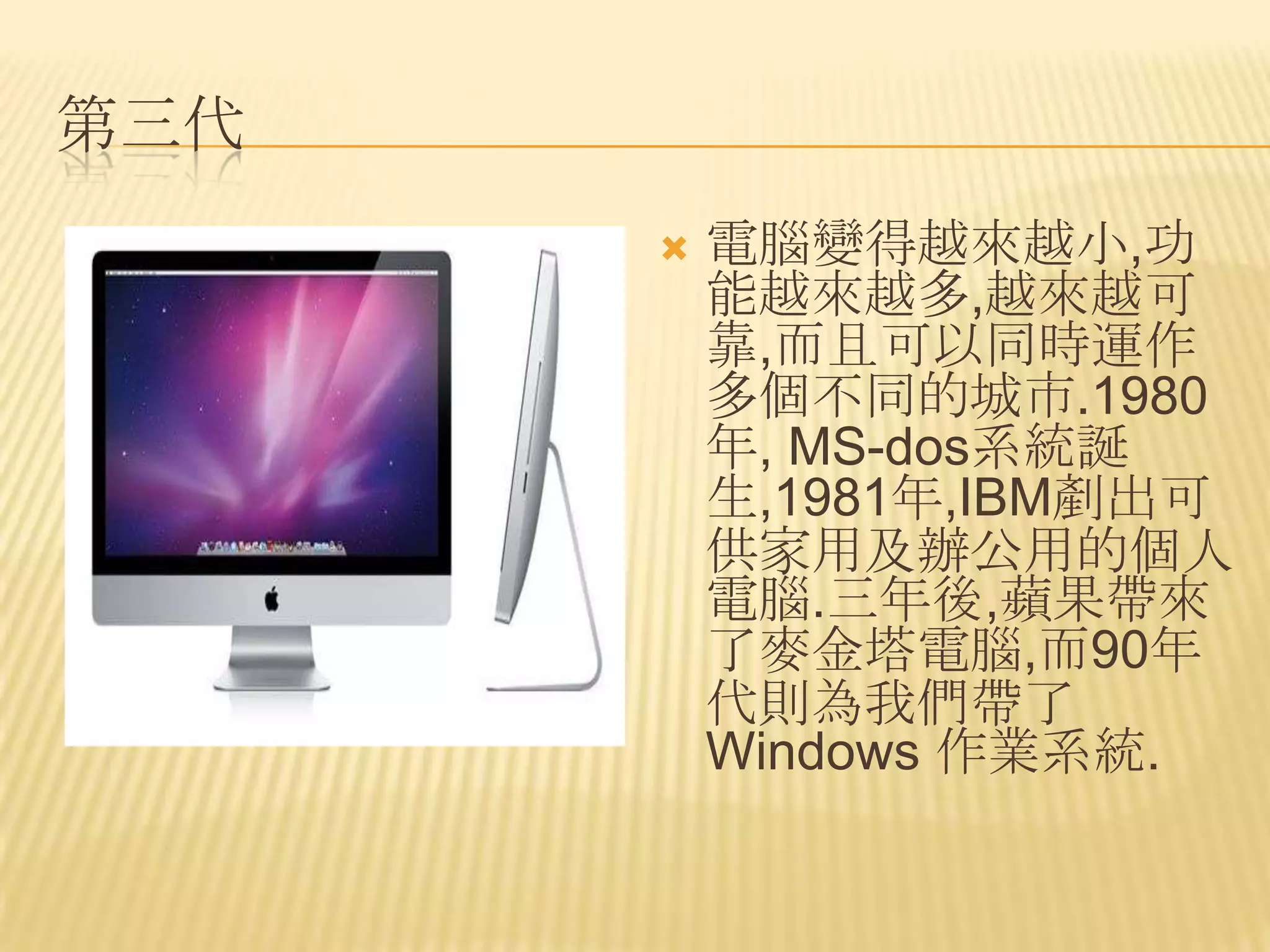 第三代
         電腦變得越來越小,功
          能越來越多,越來越可
          靠,而且可以同時運作
          多個不同的城市.1980
          年, MS-dos系統誕
          生,1981年,IBM剷出可
          供家用及辦公用的個人
          電腦.三年後,蘋果帶來
          了麥金塔電腦,而90年
          代則為我們帶了
          Windows 作業系統.
 