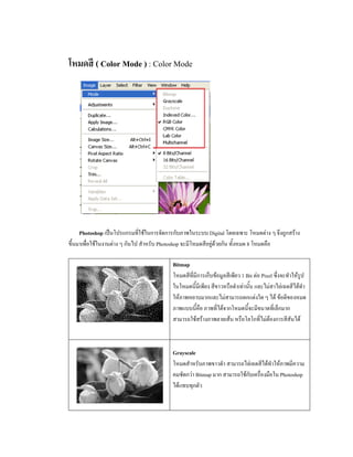 โหมดสี ( Color Mode ) : Color Mode




     Photoshop เปนโปรแกรมที่ใชในการจัดการกับภาพในระบบ Digital โดยเฉพาะ โหมดตาง ๆ จึงถูกสราง
ขึ้นมาเพื่อใชในงานตาง ๆ กันไป สําหรับ Photoshop จะมีโหมดสีอยูดวยกัน ทั้งหมด 8 โหมดคือ

                                          Bitmap
                                          โหมดสีที่มีการเก็บขอมูลสีเพียว 1 Bit ตอ Pixel ซึ่งจะทําใหรูป
                                          ในโหมดนี้มีเพียง สีขาวหรือดําเทานั้น และไมสาไลเฉดสีไดทํา
                                          ใหภาพหยาบมากและไมสามารถตกแตงใด ๆ ได ขอดีของหมด
                                          ภาพแบบนี้คือ ภาพที่ไดจากโหมดนี้จะมีขนาดที่เล็กมาก
                                          สามารถใชสรางภาพลายเสน หรือโลโกที่ไมตองการสีสันได



                                          Grayscale
                                          โหมดสําหรับภาพขาวดํา สามารถไลเฉดสีไดทําใหภาพมีความ
                                          คมชัดกวา Bitmap มาก สามารถใชกับเครื่องมือใน Photoshop
                                          ไดแทบทุกตัว
 