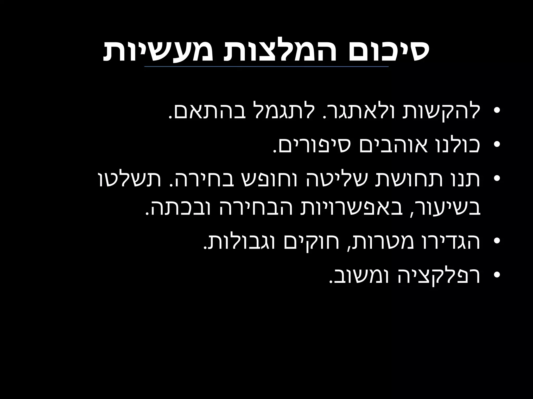 ‫סיכום המלצות מעשיות‬
‫•‬
‫•‬
‫•‬
‫•‬
‫•‬

‫להקשות ולאתגר. לתגמל בהתאם.‬
‫כולנו אוהבים סיפורים.‬
‫תנו תחושת שליטה וחופש בחירה. תשלטו‬
‫בשיעור, באפשרויות הבחירה ובכתה.‬
‫הגדירו מטרות, חוקים וגבולות.‬
‫רפלקציה ומשוב.‬

 