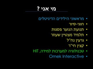 ‫מי אני ?‬
‫•‬
‫•‬
‫•‬
‫•‬
‫•‬
‫•‬
‫•‬
‫•‬

‫מראשוני הילידים הדיגיטלים‬
‫חוגי-סיור‬
‫תנועת הנוער פסגות‬
‫תלמיד מצטיין שעוזר‬
‫גרעין נח"ל‬
‫קצין חי"ר‬
‫טכנולוגיה למערכות למידה, ‪HIT‬‬
‫‪Omek Interactive‬‬

 
