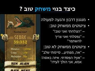‫כיצד בנוי משחק טוב ?‬
‫• מנגנון דרבון והנעה לפעולה‬
‫• ציטוטים ממשחק טוב:‬
‫– "הצלחתי ואני טוב!"‬
‫– "נפסלתי ואני צריך‬
‫להשתפר"‬

‫• ציטוטים ממשחק לא טוב:‬
‫– "אה, מפתיע... סיימתי שלב"‬
‫– "אוף! הפסדתי. איזה באסה!‬
‫אמא, אני הולך לעידו"‬

 