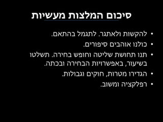 ‫סיכום המלצות מעשיות‬
‫•‬
‫•‬
‫•‬
‫•‬
‫•‬

‫להקשות ולאתגר. לתגמל בהתאם.‬
‫כולנו אוהבים סיפורים.‬
‫תנו תחושת שליטה וחופש בחירה. תשלטו‬
‫בשיעור, באפשרויות הבחירה ובכתה.‬
‫הגדירו מטרות, חוקים וגבולות.‬
‫רפלקציה ומשוב.‬

 