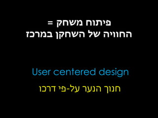 ‫פיתוח משחק =‬
‫החוויה של השחקן במרכז‬

‫‪User centered design‬‬
‫חנוך הנער על-פי דרכו‬

 