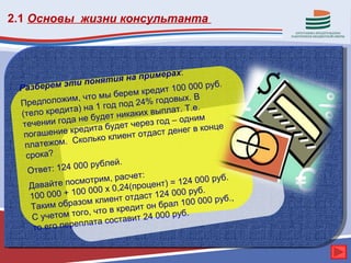 2.1 Основы жизни консультанта



                                          рах:
                     оняти    я на приме
 Разб  ерем эти п                      дит 100 000
                                                      руб.
                              ерем кре
               и м, чт о мы б              овых. В
 Предполож              1 год под 24% год
         кредита) на                         т. Т.е.
 (тело                  удет ник аких выпла
          и года не б                            н им
  те чени                  будет че рез год – од
             ие кредита                           в конце
  пога шен                     ент отдаст денег
                 Сколько кли
   платежом.
   срока?
                         блей.
    Ответ  : 124 000 ру
                              асчет:                 0 руб.
    Дава  йте п осмотрим, р             нт) = 124 00
                                4(проце
                  00 000 х 0,2              000 руб.
    100 000 + 1         клиент  отдаст 124            0 руб.,
     Так им образом             едит он  брал 100 00
     С учетом т   ого, что в кр             руб.
                       та сост авит 24 000
     то его перепла
 