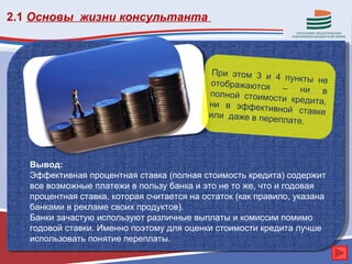 2.1 Основы жизни консультанта



                                             При этом 3 и
                                                           4 пункты не
                                            отображаются
                                                            – ни в
                                            полной стоимо
                                                          сти кредита,
                                            ни в эффекти
                                                          вной ставке
                                            или даже в пер
                                                          еплате.




   Вывод:
   Эффективная процентная ставка (полная стоимость кредита) содержит
   все возможные платежи в пользу банка и это не то же, что и годовая
   процентная ставка, которая считается на остаток (как правило, указана
   банками в рекламе своих продуктов).
   Банки зачастую используют различные выплаты и комиссии помимо
   годовой ставки. Именно поэтому для оценки стоимости кредита лучше
   использовать понятие переплаты.
 