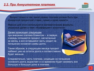2.2. При Аннуитетном платеже


    Вопрос только в том, какой размер платежа должен быть при
  конкретной процентной ставке, сумме и сроке кредита.

  Именно для этого используются математические формулы,
  указанные далее в теме «Коэффициент аннуитета».
  Далее происходит следующее:
  при внесении платежа Клиентом – в первую
  очередь погашается процент, насчитанный
  за месяц, а вся оставшаяся часть уходит на
  погашение основной суммы долга.

  Таким образом, в следующем месяце процент
  набежит уже на остаток долга и соответственно
  будет меньше.

  Следовательно, часть платежа, уходящая на погашение
  основного долга, вырастает и со временем будет занимать все
  большую и большую долю в платеже.
 