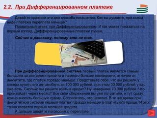 2.2. При Дифференцированном платеже
     Давай те сравним эти два способа погашения. Как вы думаете, при каком
 виде платежа переплата меньше?
     Правильный ответ: при Дифференцированном. И как может показаться на
 первый взгляд, Дифференцированные платежи лучше.
     Сейчас я расскажу, почему это не так.




     При дифференцированной системе первый платеж является самым
 большим за все время кредита и намного больше последнего, отличии от
 аннуитета, где платеж гораздо меньше. Представьте себе, что вы решили у
 соседа купить его автомобиль за 100 000 рублей, при этом 30 000 рублей у вас
 уже есть. Сколько вы решите взять в кредит? Ну наверняка 70 000 рублей. Что
 произойдет через месяц? Все свои сбережения вы уже потратили, и тут сразу
 нужно вносить большую сумму. Согласитесь, это нелегко. В то же время при
 аннуитетной системе первый платеж гораздо меньше и платить его проще. И это
 точно касается первых месяцев кредита.
     А дальше давайте поговорим о переплате.
 