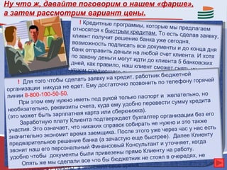 Ну что ж, давайте поговорим о нашем «фарше»,
а затем рассмотрим вариант цены.
                            ! Кредитные програм
                                                   мы, которые мы пред
                         относятся к быстрым                               лагаем
                                                 кредитам. То есть сд
                         клиент получит реше                            елав заявку,
                                                ние банка уже сегодн
                         возможность подписа                            я,
                                                 ть все документы и д
                         банк отправить деньг                           о конца дня
                                                и на любой счет клие
                        по закону деньги могу                           нта. И хотя
                                                 т идти до клиента 5 б
                        дней, как правило, на                           анковских
                                                ш клиент сможет сня
                        утром следующего д                             ть их уже
                                               ня.
                                                        тник бюджетной
                              ь заявку на кредит, рабо
     ! Для того чтобы сделат                     позвонить по телефону
                                                                            горячей
                               Ему достаточно
органи  зации никуда не едет.
линии 8-800-100-50-50.                        лько паспорт и желател
                                                                          ьно, но
                             еть под рукой то
      При этом ему нужно им              ему удобно перевести
                                                                  сумму кредита
                       иты счета, куда
необязательно, реквиз                            ижка).
(это может быть зарп  латная карта или сберкн                                без его
                                а подтверждает    бухгалтер организации
      З аработную плату Клиент             вок собирать не нужно
                                                                    и это также
                        что никаких спра
 участия. Это означает,                         ле этого уже через час
                                                                          у нас есть
                          емя заемщика. Пос
 зн ачительно экономит вр              зачастую еще быстрее)
                                                                . Далее Клиенту
                          ие банка (а
 предварительное решен                       й Консультант и уточня
                                                                      ет, когда
                           ьный Финансовы
 зв онит наш его персонал             ивезены прямо Клиент
                                                             у на работу.
                        ты были пр
 удобно чтобы докумен                       джетник не стоял в очер
                                                                       едях, не
                                е что бы бю
       Опять же мы сделали вс                       я.
                        ы, а экономил свое врем
 