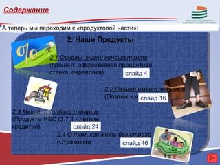 Содержание

А теперь мы переходим к «продуктовой части»:
                    2. Наши Продукты

               2.1 Основы жизни консультанта
               (процент, эффективная процентная
               ставка, переплата)      слайд 4

                                 2.2 Размер имеет значение
                                 (Платеж и его виды)
                                             слайд 16

   2.3 Мысли о колбасе и фарше
   (Продукты НБС (3,7,1 - летние
   кредиты)).           слайд 24
                  2.4 О том, как жить без страха
                  (Страховки)          слайд 46
 