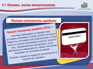 2.1 Основы жизни консультанта




      Полная стоимость кредита

                                         К) —
                          кре дита (ПС
             т оимость
  Полная с                 по креди
                                     тному
                     щика                  орых
       плат ежи Заём сроки уплаты кот
                     ыи                      том
  договор у, размер          закл ючения, в
             на м омент его          ьзустреть
                                               их
  известны                     в пол
                  м платежей             если
   числ е с учето         х до говором,         м
       лиц, опр еделенны по таким платежа
                        ика
       язаннос ть заёмщ     вий догов
                                       ора.
    об                 усло
          вы текает из                числяетс
                                               яв
                                та вы
                 имо сть креди
     П олная сто        тах годов
                                   ых.
                 процен
 