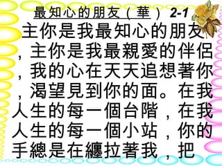 最知心的朋友（華） 2-1
 主你是我最知心的朋友
，主你是我最親愛的伴侶
，我的心在天天追想著你
，渴望見到你的面。在我
人生的每一個台階，在我
人生的每一個小站，你的
手總是在纏拉著我，把
 