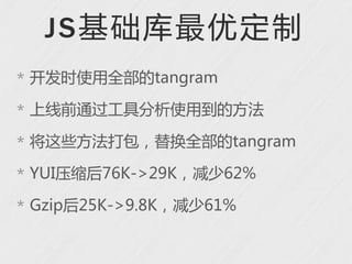 J S 基础库最优定制
* 开发时使用全部的tangram

* 上线前通过工具分析使用到的方法

* 将这些方法打包，替换全部的tangram

* YUI压缩后76K->29K，减少62%

* Gzip后25K->9.8K，减少61%
 