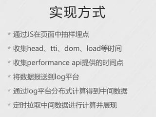 实现方式
* 通过JS在页面中抽样埋点

* 收集head、tti、dom、load等时间

* 收集performance api提供的时间点

* 将数据报送到log平台

* 通过log平台分布式计算得到中间数据

* 定时拉取中间数据进行计算并展现
 