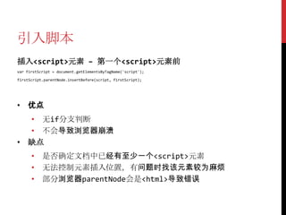 引入脚本
插入<script>元素 – 第一个<script>元素前
var firstScript = document.getElementsByTagName('script');

firstScript.parentNode.insertBefore(script, firstScript);




• 优点
  • 无if分支判断
  • 不会导致浏览器崩溃
• 缺点
      • 是否确定文档中已经有至少一个<script>元素
      • 无法控制元素插入位置，有问题时找该元素较为麻烦
      • 部分浏览器parentNode会是<html>导致错误
 