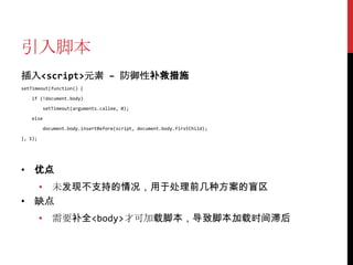 引入脚本
插入<script>元素 – 防御性补救措施
setTimeout(function() {

   if (!document.body)

          setTimeout(arguments.callee, 0);

   else

          document.body.insertBefore(script, document.body.firstChild);

}, 1);




• 优点
  • 未发现不支持的情况，用于处理前几种方案的盲区
• 缺点
         • 需要补全<body>才可加载脚本，导致脚本加载时间滞后
 