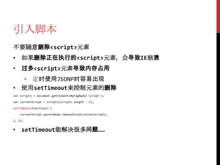 引入脚本
不要随意删除<script>元素
• 如果删除正在执行的<script>元素，会导致IE崩溃
• 过多<script>元素导致内存占用
  • 定时使用JSONP时容易出现
• 使用setTimeout来控制元素的删除
var scripts = document.getElementsByTagName('script');

var currentScript = scripts[scripts.length - 1];

setTimeout(function() {

   currentScript.parentNode.removeChild(currentScript);

}, 1);


• setTimeout能解决很多问题……
 