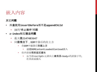 嵌入内容
其它问题
• 尽量使用insertBefore而不是appendChild
   • IE的“终止操作”问题
• z-index相互覆盖问题
  • 最大值2147483647
  • 同值情况下，DOM中靠后的在上方
       •   在DOM中越靠后则越上方
            • 通过DOMContentLoaded或onload插入
       •   但内容展现的延迟越长
            • 从当前<script>元素向上查找至<body>的直接子代，
              在其前面插入
 