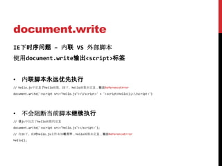 document.write
IE下时序问题 – 内联 VS 外部脚本
使用document.write输出<script>标签


• 内联脚本永远优先执行
// hello.js中定义了hello函数。IE下，hello函数未定义，抛出ReferenceError

document.write('<script src="hello.js"></script>' + '<script>hello();</script>')




• 不会阻断当前脚本继续执行
// 该js中包含了hello函数的定义

document.write('<script src="hello.js"></script>');

// 在IE下，此时hello.js文件未加载完毕，hello函数未定义，抛出ReferenceError

hello();
 