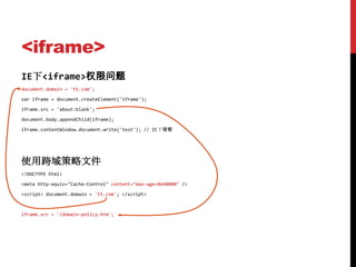 <iframe>
IE下<iframe>权限问题
document.domain = 'tt.com';

var iframe = document.createElement('iframe');

iframe.src = 'about:blank';

document.body.appendChild(iframe);

iframe.contentWindow.document.write('test'); // IE下报错




使用跨域策略文件
<!DOCTYPE html>

<meta http-equiv="Cache-Control" content="max-age=8640000" />

<script> document.domain = 'tt.com'; </script>



iframe.src = '/domain-policy.htm';
 