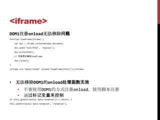 <iframe>
DOM1注册onload无法移除问题
function loadFrame(iframe) {
    var doc = iframe.contentWindow.document;
    doc.open('text/html', 'replace');
    doc.write(html);
    // 导致再次触发loadFrame
    doc.close();
}
<iframe src="about:blank" onload="loadFrame(this);"></iframe>




• 无法移除DOM1的onload处理函数无效
      • 不要使用DOM1的方式注册onload，使用脚本注册
      • 通过标记变量来控制
if (this.getAttribute('data-rendered')) { return; }
this.setAttribute('data-rendered', 'rendered');
 