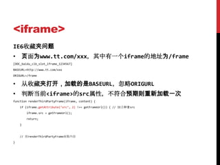 <iframe>
IE6收藏夹问题
• 页面为www.tt.com/xxx，其中有一个iframe的地址为/frame
[DOC_baidu_clb_slot_iframe_1234567]
BASEURL=http://www.tt.com/xxx
ORIGURL=/frame


• 从收藏夹打开，加载的是BASEURL，忽略ORIGURL
• 判断当前<iframe>的src属性，不符合预期则重新加载一次
function renderThirdPartyFrame(iframe, content) {
    if (iframe.getAttribute(‘src’, 2) !== getFrameUrl()) { // IE会补全src
        iframe.src = getFrameUrl();
        return;
    }


    // 原renderThirdPartyFrame函数内容
}
 