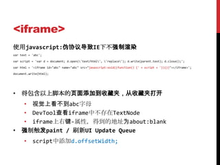 <iframe>
使用javascript:伪协议导致IE下不强制渲染
var text = 'abc';

var script = 'var d = document; d.open('text/html', 'replace'); d.write(parent.text); d.close();';

var html = '<iframe id="abc" name="abc" src="javascript:void((function() {' + script + '})())"></iframe>';

document.write(html);




• 将包含以上脚本的页面添加到收藏夹，从收藏夹打开
  • 视觉上看不到abc字母
  • DevTool查看iframe中不存在TextNode
  • iframe上右键-属性，得到的地址为about:blank
• 强制触发paint / 刷新UI Update Queue
      • script中添加d.offsetWidth;
 