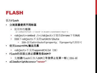 FLASH
引入Flash
• 分浏览器使用不同标签
  • 使用特性检测
     var useObjectForFlash = ('classid' in document.createElement('object'))


  • <object><embed /></object>方案在Chrome下有BUG
  • IE8下<object>不支持setAttribute
        •    IE8-混用attribute和property，用property代替即可
• 使用innerHTML输出元素
   • <object>不支持appendChild（IE）
• Flash的容器元素必须事先在DOM中
   • 先创建Flash后加入DOM会导致停止在第一帧（IE6-8）
• allowScriptAccess="never"
 