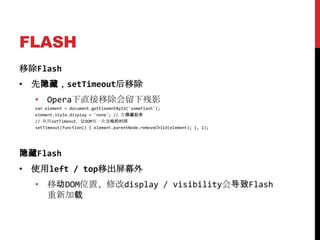 FLASH
移除Flash
• 先隐藏，setTimeout后移除
  • Opera下直接移除会留下残影
  var element = document.getEleemntById('someFlash');
  element.style.display = 'none'; // 先隐藏起来
  // 利用setTimeout，让DOM有一次重绘的时间
  setTimeout(function() { element.parentNode.removeChild(element); }, 1);




隐藏Flash
• 使用left / top移出屏幕外
  • 移动DOM位置、修改display / visibility会导致Flash
    重新加载
 