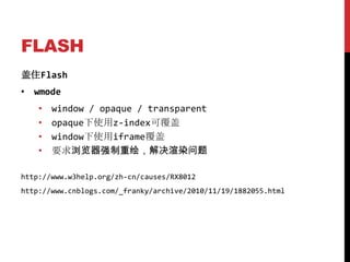FLASH
盖住Flash
• wmode
    •   window / opaque / transparent
    •   opaque下使用z-index可覆盖
    •   window下使用iframe覆盖
    •   要求浏览器强制重绘，解决渲染问题

http://www.w3help.org/zh-cn/causes/RX8012
http://www.cnblogs.com/_franky/archive/2010/11/19/1882055.html
 
