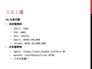 日志上报
URL长度问题
• 浏览器限制
  • IE6-7：2065
  • IE8：4083
  • IE9：>65536
  • Opera：4050-190,000
  • Chrome：8182-20,000,000
• 服务器限制
  • nginx：large_client_header_buffers 8K
  • Apache：LimitRequestLine 8190
  • 代理服务器？
 