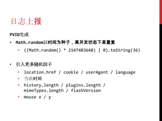 日志上报
PVID生成
• Math.random以时间为种子，高并发状态下易重复
  • ((Math.random() * 2147483648) | 0).toString(36)


• 引入更多随机因子
  • location.href / cookie / userAgent / language
  • 当前时间
  • history.length / plugins.length /
    mimeTypes.length / flashVersion
  • mouse x / y
 